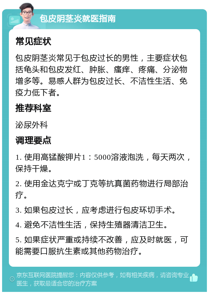 包皮阴茎炎就医指南 常见症状 包皮阴茎炎常见于包皮过长的男性，主要症状包括龟头和包皮发红、肿胀、瘙痒、疼痛、分泌物增多等。易感人群为包皮过长、不洁性生活、免疫力低下者。 推荐科室 泌尿外科 调理要点 1. 使用高锰酸钾片1：5000溶液泡洗，每天两次，保持干燥。 2. 使用金达克宁或丁克等抗真菌药物进行局部治疗。 3. 如果包皮过长，应考虑进行包皮环切手术。 4. 避免不洁性生活，保持生殖器清洁卫生。 5. 如果症状严重或持续不改善，应及时就医，可能需要口服抗生素或其他药物治疗。