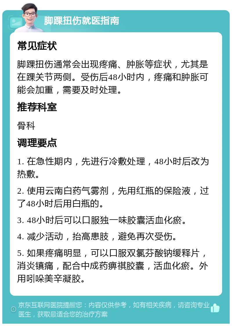 脚踝扭伤就医指南 常见症状 脚踝扭伤通常会出现疼痛、肿胀等症状，尤其是在踝关节两侧。受伤后48小时内，疼痛和肿胀可能会加重，需要及时处理。 推荐科室 骨科 调理要点 1. 在急性期内，先进行冷敷处理，48小时后改为热敷。 2. 使用云南白药气雾剂，先用红瓶的保险液，过了48小时后用白瓶的。 3. 48小时后可以口服独一味胶囊活血化瘀。 4. 减少活动，抬高患肢，避免再次受伤。 5. 如果疼痛明显，可以口服双氯芬酸钠缓释片，消炎镇痛，配合中成药痹祺胶囊，活血化瘀。外用吲哚美辛凝胶。