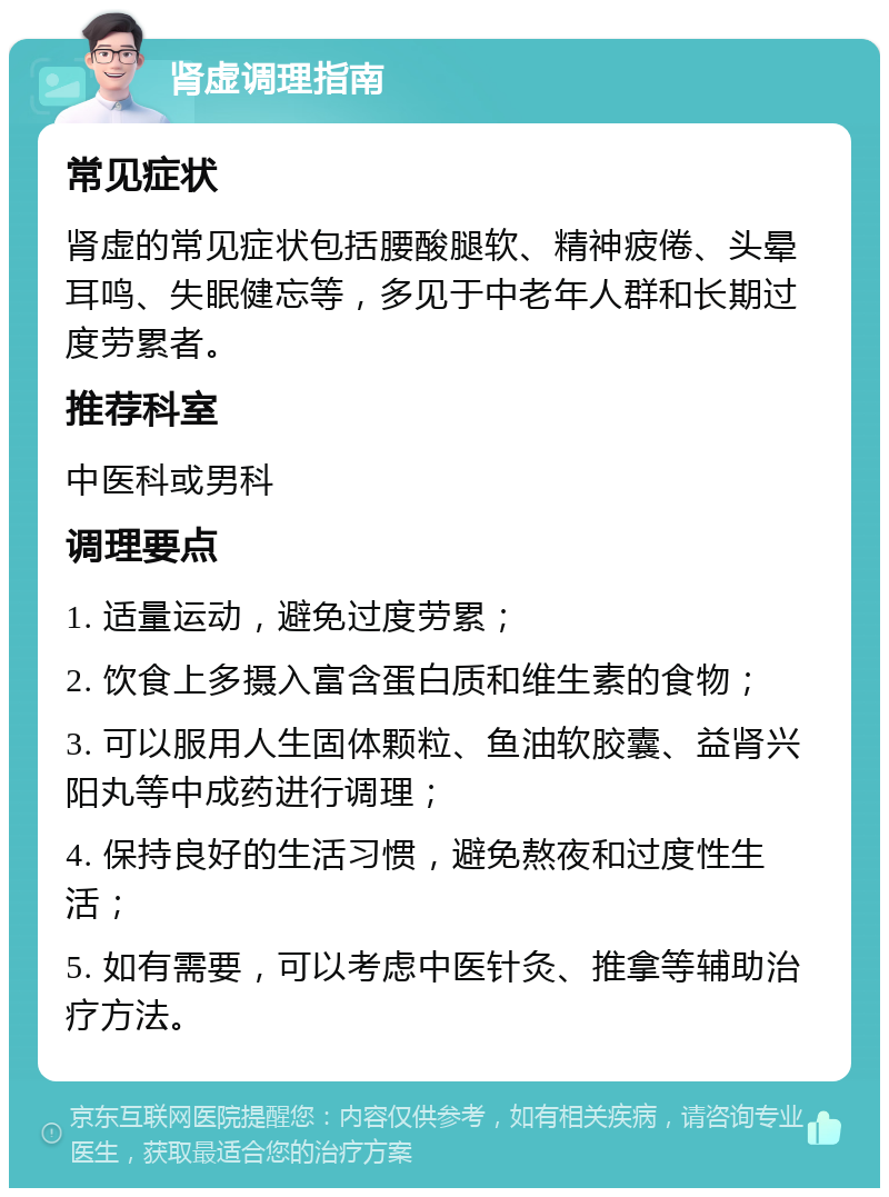 肾虚调理指南 常见症状 肾虚的常见症状包括腰酸腿软、精神疲倦、头晕耳鸣、失眠健忘等，多见于中老年人群和长期过度劳累者。 推荐科室 中医科或男科 调理要点 1. 适量运动，避免过度劳累； 2. 饮食上多摄入富含蛋白质和维生素的食物； 3. 可以服用人生固体颗粒、鱼油软胶囊、益肾兴阳丸等中成药进行调理； 4. 保持良好的生活习惯，避免熬夜和过度性生活； 5. 如有需要，可以考虑中医针灸、推拿等辅助治疗方法。