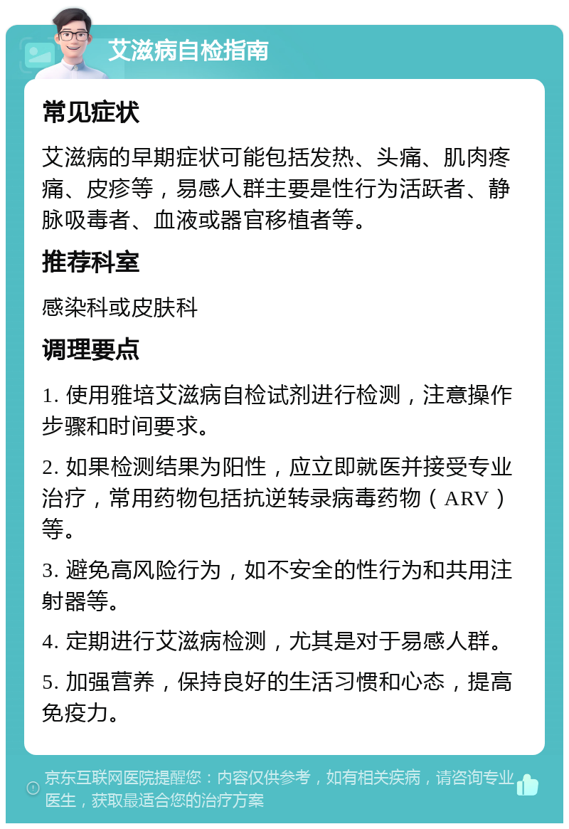 艾滋病自检指南 常见症状 艾滋病的早期症状可能包括发热、头痛、肌肉疼痛、皮疹等，易感人群主要是性行为活跃者、静脉吸毒者、血液或器官移植者等。 推荐科室 感染科或皮肤科 调理要点 1. 使用雅培艾滋病自检试剂进行检测，注意操作步骤和时间要求。 2. 如果检测结果为阳性，应立即就医并接受专业治疗，常用药物包括抗逆转录病毒药物（ARV）等。 3. 避免高风险行为，如不安全的性行为和共用注射器等。 4. 定期进行艾滋病检测，尤其是对于易感人群。 5. 加强营养，保持良好的生活习惯和心态，提高免疫力。