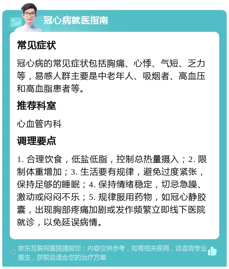 冠心病就医指南 常见症状 冠心病的常见症状包括胸痛、心悸、气短、乏力等，易感人群主要是中老年人、吸烟者、高血压和高血脂患者等。 推荐科室 心血管内科 调理要点 1. 合理饮食，低盐低脂，控制总热量摄入；2. 限制体重增加；3. 生活要有规律，避免过度紧张，保持足够的睡眠；4. 保持情绪稳定，切忌急躁、激动或闷闷不乐；5. 规律服用药物，如冠心静胶囊，出现胸部疼痛加剧或发作频繁立即线下医院就诊，以免延误病情。