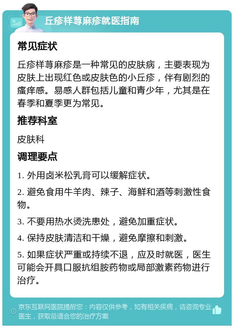 丘疹样荨麻疹就医指南 常见症状 丘疹样荨麻疹是一种常见的皮肤病，主要表现为皮肤上出现红色或皮肤色的小丘疹，伴有剧烈的瘙痒感。易感人群包括儿童和青少年，尤其是在春季和夏季更为常见。 推荐科室 皮肤科 调理要点 1. 外用卤米松乳膏可以缓解症状。 2. 避免食用牛羊肉、辣子、海鲜和酒等刺激性食物。 3. 不要用热水烫洗患处，避免加重症状。 4. 保持皮肤清洁和干燥，避免摩擦和刺激。 5. 如果症状严重或持续不退，应及时就医，医生可能会开具口服抗组胺药物或局部激素药物进行治疗。