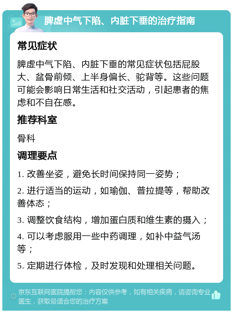 脾虚中气下陷、内脏下垂的治疗指南 常见症状 脾虚中气下陷、内脏下垂的常见症状包括屁股大、盆骨前倾、上半身偏长、驼背等。这些问题可能会影响日常生活和社交活动，引起患者的焦虑和不自在感。 推荐科室 骨科 调理要点 1. 改善坐姿，避免长时间保持同一姿势； 2. 进行适当的运动，如瑜伽、普拉提等，帮助改善体态； 3. 调整饮食结构，增加蛋白质和维生素的摄入； 4. 可以考虑服用一些中药调理，如补中益气汤等； 5. 定期进行体检，及时发现和处理相关问题。