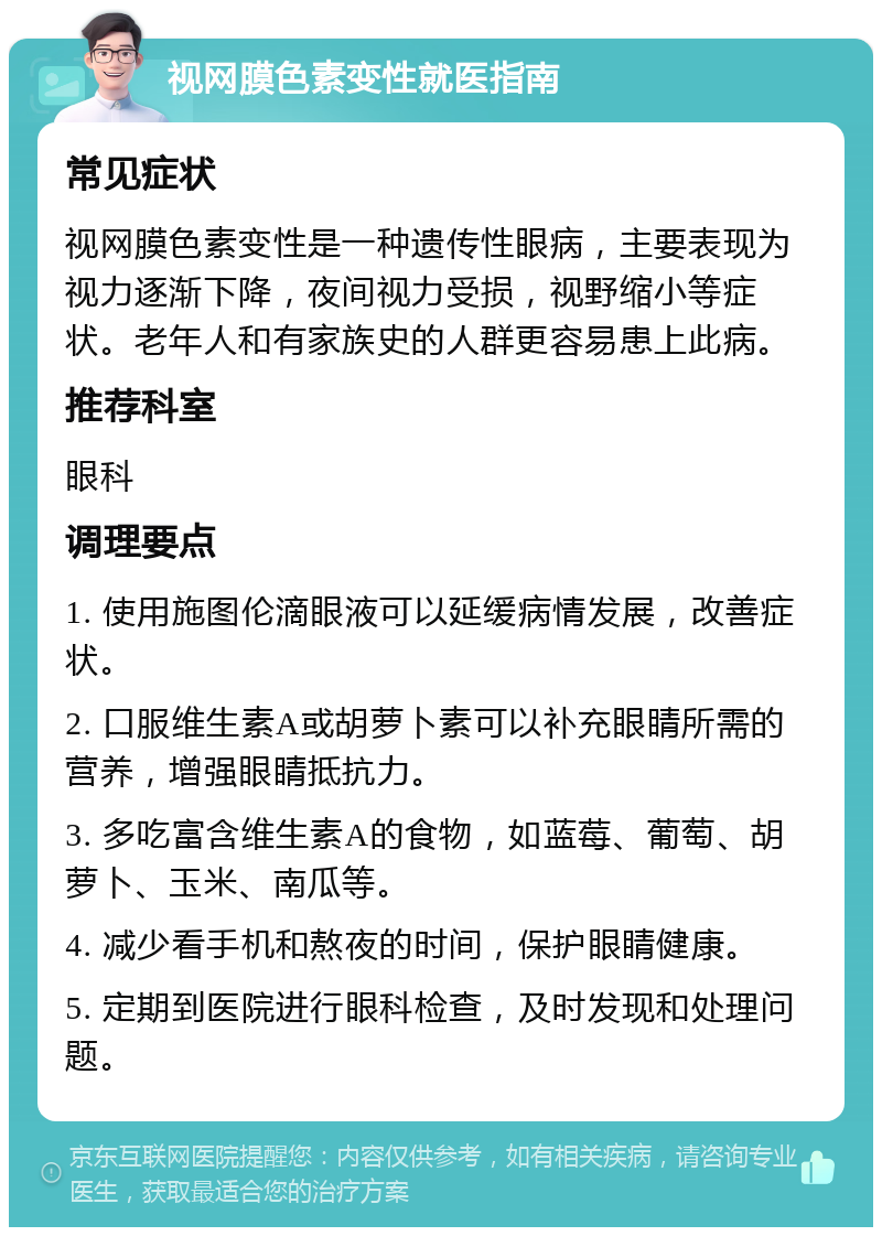 视网膜色素变性就医指南 常见症状 视网膜色素变性是一种遗传性眼病，主要表现为视力逐渐下降，夜间视力受损，视野缩小等症状。老年人和有家族史的人群更容易患上此病。 推荐科室 眼科 调理要点 1. 使用施图伦滴眼液可以延缓病情发展，改善症状。 2. 口服维生素A或胡萝卜素可以补充眼睛所需的营养，增强眼睛抵抗力。 3. 多吃富含维生素A的食物，如蓝莓、葡萄、胡萝卜、玉米、南瓜等。 4. 减少看手机和熬夜的时间，保护眼睛健康。 5. 定期到医院进行眼科检查，及时发现和处理问题。