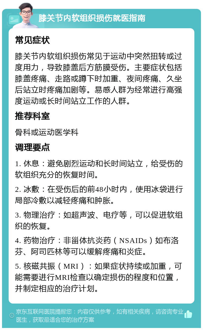 膝关节内软组织损伤就医指南 常见症状 膝关节内软组织损伤常见于运动中突然扭转或过度用力，导致膝盖后方筋膜受伤。主要症状包括膝盖疼痛、走路或蹲下时加重、夜间疼痛、久坐后站立时疼痛加剧等。易感人群为经常进行高强度运动或长时间站立工作的人群。 推荐科室 骨科或运动医学科 调理要点 1. 休息：避免剧烈运动和长时间站立，给受伤的软组织充分的恢复时间。 2. 冰敷：在受伤后的前48小时内，使用冰袋进行局部冷敷以减轻疼痛和肿胀。 3. 物理治疗：如超声波、电疗等，可以促进软组织的恢复。 4. 药物治疗：非甾体抗炎药（NSAIDs）如布洛芬、阿司匹林等可以缓解疼痛和炎症。 5. 核磁共振（MRI）：如果症状持续或加重，可能需要进行MRI检查以确定损伤的程度和位置，并制定相应的治疗计划。