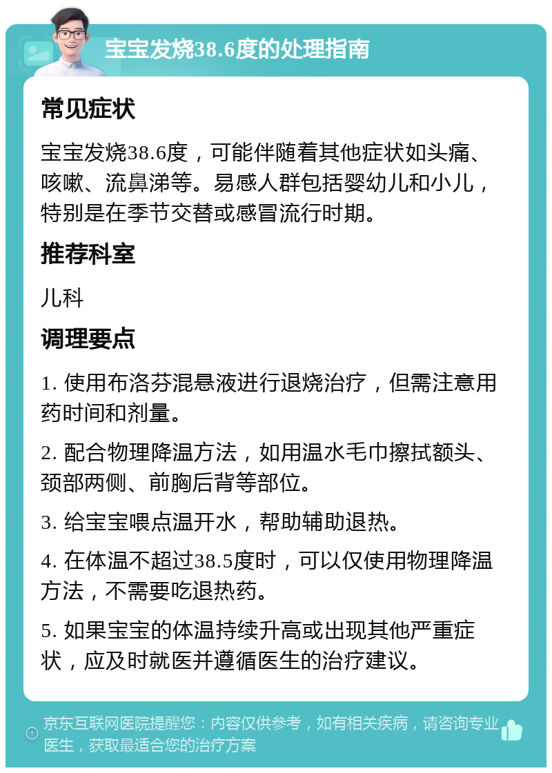 宝宝发烧38.6度的处理指南 常见症状 宝宝发烧38.6度，可能伴随着其他症状如头痛、咳嗽、流鼻涕等。易感人群包括婴幼儿和小儿，特别是在季节交替或感冒流行时期。 推荐科室 儿科 调理要点 1. 使用布洛芬混悬液进行退烧治疗，但需注意用药时间和剂量。 2. 配合物理降温方法，如用温水毛巾擦拭额头、颈部两侧、前胸后背等部位。 3. 给宝宝喂点温开水，帮助辅助退热。 4. 在体温不超过38.5度时，可以仅使用物理降温方法，不需要吃退热药。 5. 如果宝宝的体温持续升高或出现其他严重症状，应及时就医并遵循医生的治疗建议。