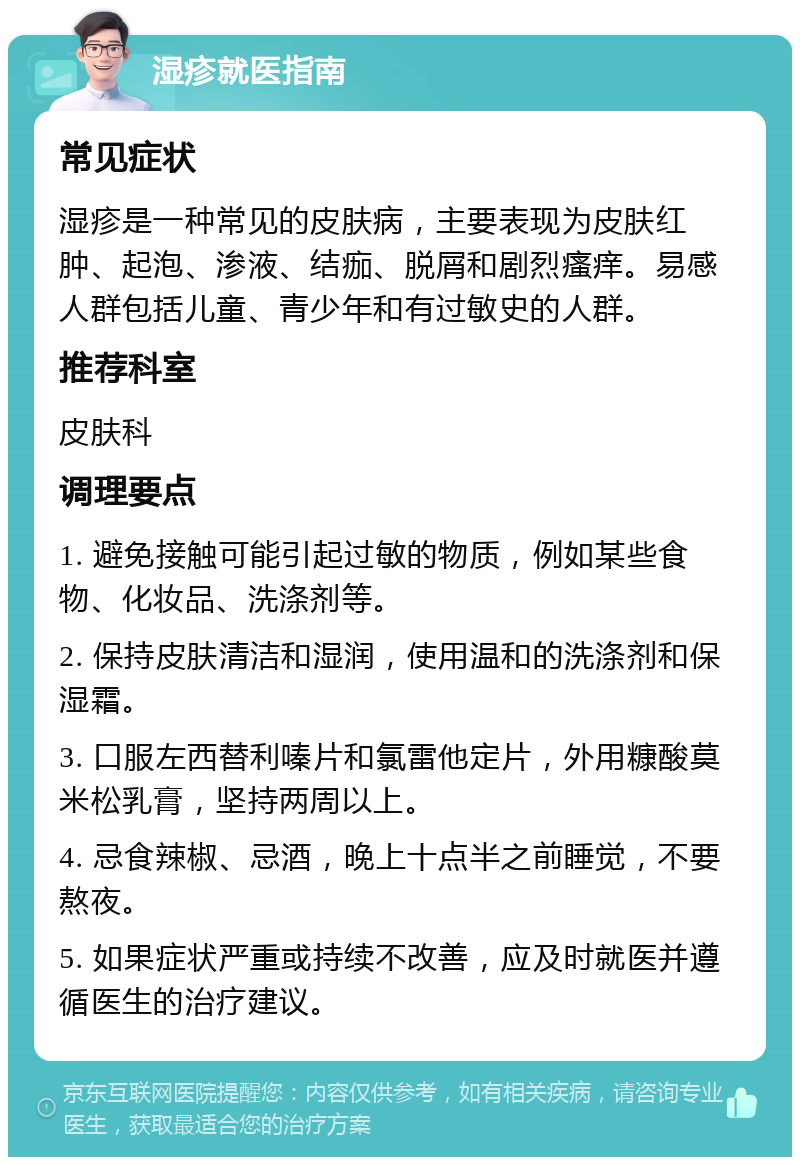 湿疹就医指南 常见症状 湿疹是一种常见的皮肤病，主要表现为皮肤红肿、起泡、渗液、结痂、脱屑和剧烈瘙痒。易感人群包括儿童、青少年和有过敏史的人群。 推荐科室 皮肤科 调理要点 1. 避免接触可能引起过敏的物质，例如某些食物、化妆品、洗涤剂等。 2. 保持皮肤清洁和湿润，使用温和的洗涤剂和保湿霜。 3. 口服左西替利嗪片和氯雷他定片，外用糠酸莫米松乳膏，坚持两周以上。 4. 忌食辣椒、忌酒，晚上十点半之前睡觉，不要熬夜。 5. 如果症状严重或持续不改善，应及时就医并遵循医生的治疗建议。