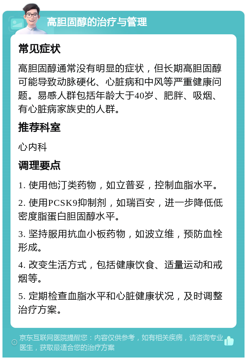 高胆固醇的治疗与管理 常见症状 高胆固醇通常没有明显的症状，但长期高胆固醇可能导致动脉硬化、心脏病和中风等严重健康问题。易感人群包括年龄大于40岁、肥胖、吸烟、有心脏病家族史的人群。 推荐科室 心内科 调理要点 1. 使用他汀类药物，如立普妥，控制血脂水平。 2. 使用PCSK9抑制剂，如瑞百安，进一步降低低密度脂蛋白胆固醇水平。 3. 坚持服用抗血小板药物，如波立维，预防血栓形成。 4. 改变生活方式，包括健康饮食、适量运动和戒烟等。 5. 定期检查血脂水平和心脏健康状况，及时调整治疗方案。