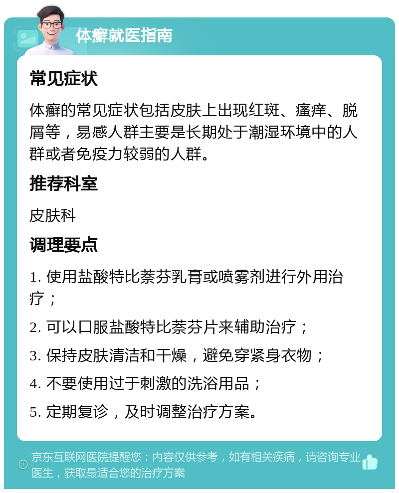 体癣就医指南 常见症状 体癣的常见症状包括皮肤上出现红斑、瘙痒、脱屑等，易感人群主要是长期处于潮湿环境中的人群或者免疫力较弱的人群。 推荐科室 皮肤科 调理要点 1. 使用盐酸特比萘芬乳膏或喷雾剂进行外用治疗； 2. 可以口服盐酸特比萘芬片来辅助治疗； 3. 保持皮肤清洁和干燥，避免穿紧身衣物； 4. 不要使用过于刺激的洗浴用品； 5. 定期复诊，及时调整治疗方案。