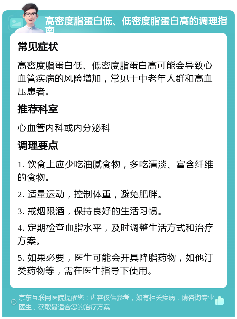 高密度脂蛋白低、低密度脂蛋白高的调理指南 常见症状 高密度脂蛋白低、低密度脂蛋白高可能会导致心血管疾病的风险增加，常见于中老年人群和高血压患者。 推荐科室 心血管内科或内分泌科 调理要点 1. 饮食上应少吃油腻食物，多吃清淡、富含纤维的食物。 2. 适量运动，控制体重，避免肥胖。 3. 戒烟限酒，保持良好的生活习惯。 4. 定期检查血脂水平，及时调整生活方式和治疗方案。 5. 如果必要，医生可能会开具降脂药物，如他汀类药物等，需在医生指导下使用。