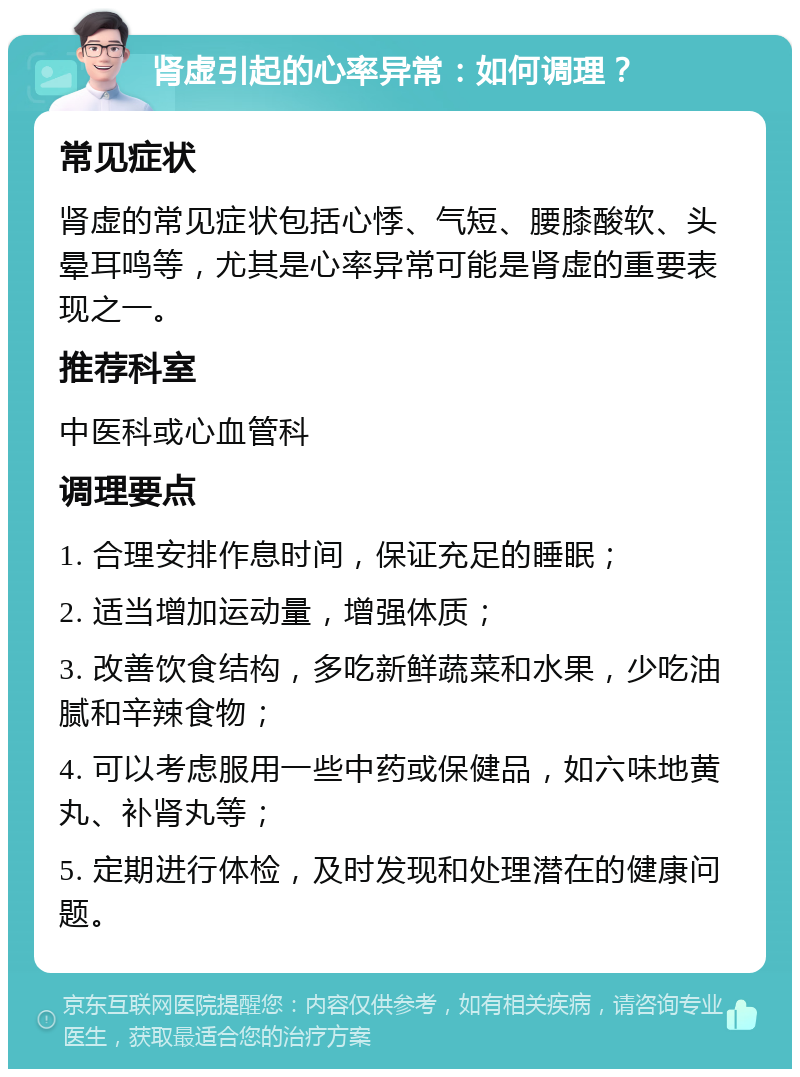 肾虚引起的心率异常：如何调理？ 常见症状 肾虚的常见症状包括心悸、气短、腰膝酸软、头晕耳鸣等，尤其是心率异常可能是肾虚的重要表现之一。 推荐科室 中医科或心血管科 调理要点 1. 合理安排作息时间，保证充足的睡眠； 2. 适当增加运动量，增强体质； 3. 改善饮食结构，多吃新鲜蔬菜和水果，少吃油腻和辛辣食物； 4. 可以考虑服用一些中药或保健品，如六味地黄丸、补肾丸等； 5. 定期进行体检，及时发现和处理潜在的健康问题。