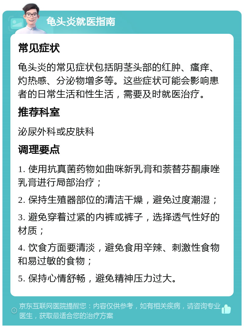 龟头炎就医指南 常见症状 龟头炎的常见症状包括阴茎头部的红肿、瘙痒、灼热感、分泌物增多等。这些症状可能会影响患者的日常生活和性生活，需要及时就医治疗。 推荐科室 泌尿外科或皮肤科 调理要点 1. 使用抗真菌药物如曲咪新乳膏和萘替芬酮康唑乳膏进行局部治疗； 2. 保持生殖器部位的清洁干燥，避免过度潮湿； 3. 避免穿着过紧的内裤或裤子，选择透气性好的材质； 4. 饮食方面要清淡，避免食用辛辣、刺激性食物和易过敏的食物； 5. 保持心情舒畅，避免精神压力过大。