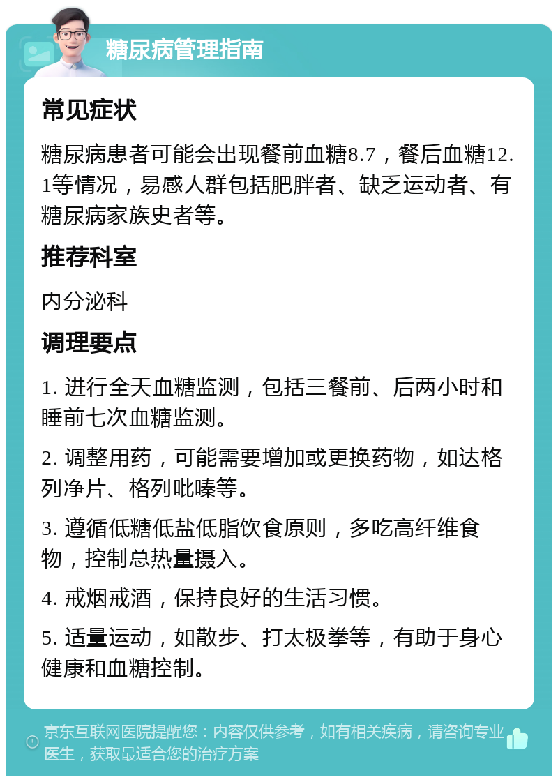 糖尿病管理指南 常见症状 糖尿病患者可能会出现餐前血糖8.7，餐后血糖12.1等情况，易感人群包括肥胖者、缺乏运动者、有糖尿病家族史者等。 推荐科室 内分泌科 调理要点 1. 进行全天血糖监测，包括三餐前、后两小时和睡前七次血糖监测。 2. 调整用药，可能需要增加或更换药物，如达格列净片、格列吡嗪等。 3. 遵循低糖低盐低脂饮食原则，多吃高纤维食物，控制总热量摄入。 4. 戒烟戒酒，保持良好的生活习惯。 5. 适量运动，如散步、打太极拳等，有助于身心健康和血糖控制。