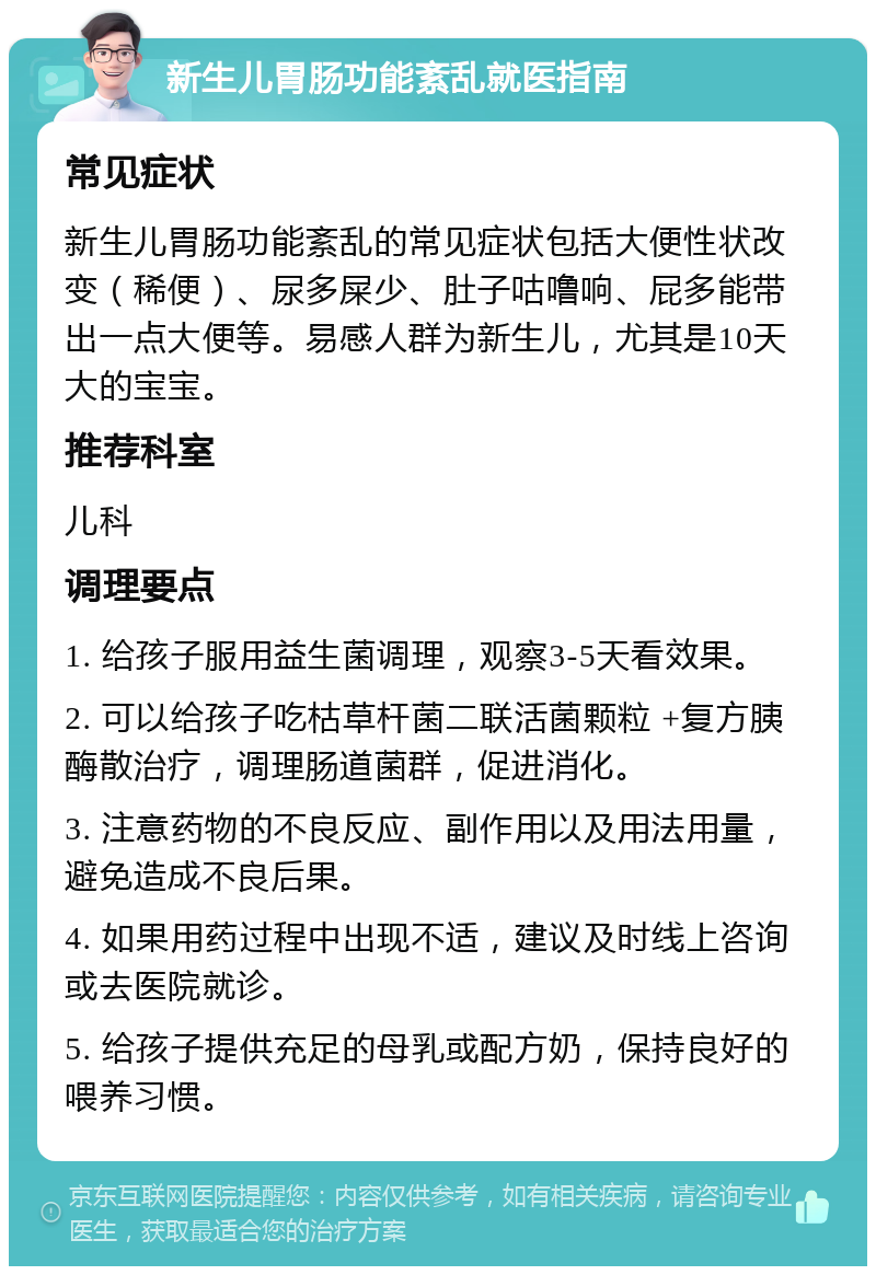 新生儿胃肠功能紊乱就医指南 常见症状 新生儿胃肠功能紊乱的常见症状包括大便性状改变（稀便）、尿多屎少、肚子咕噜响、屁多能带出一点大便等。易感人群为新生儿，尤其是10天大的宝宝。 推荐科室 儿科 调理要点 1. 给孩子服用益生菌调理，观察3-5天看效果。 2. 可以给孩子吃枯草杆菌二联活菌颗粒 +复方胰酶散治疗，调理肠道菌群，促进消化。 3. 注意药物的不良反应、副作用以及用法用量，避免造成不良后果。 4. 如果用药过程中出现不适，建议及时线上咨询或去医院就诊。 5. 给孩子提供充足的母乳或配方奶，保持良好的喂养习惯。