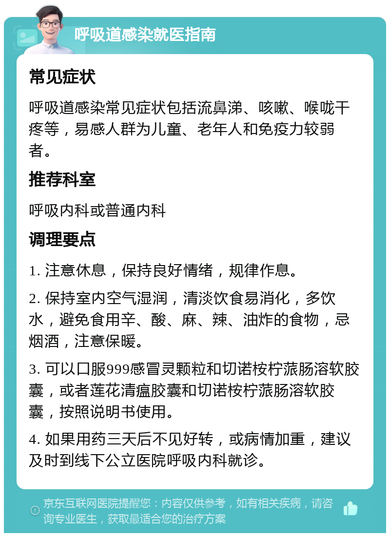 呼吸道感染就医指南 常见症状 呼吸道感染常见症状包括流鼻涕、咳嗽、喉咙干疼等，易感人群为儿童、老年人和免疫力较弱者。 推荐科室 呼吸内科或普通内科 调理要点 1. 注意休息，保持良好情绪，规律作息。 2. 保持室内空气湿润，清淡饮食易消化，多饮水，避免食用辛、酸、麻、辣、油炸的食物，忌烟酒，注意保暖。 3. 可以口服999感冒灵颗粒和切诺桉柠蒎肠溶软胶囊，或者莲花清瘟胶囊和切诺桉柠蒎肠溶软胶囊，按照说明书使用。 4. 如果用药三天后不见好转，或病情加重，建议及时到线下公立医院呼吸内科就诊。