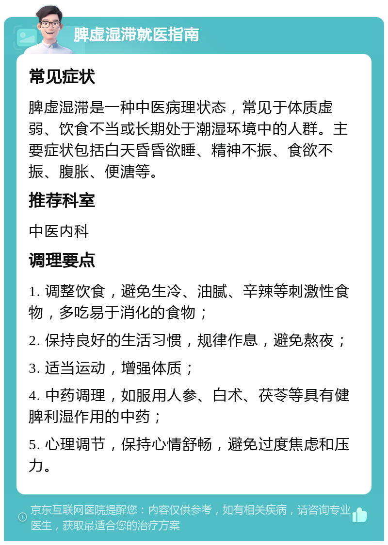 脾虚湿滞就医指南 常见症状 脾虚湿滞是一种中医病理状态，常见于体质虚弱、饮食不当或长期处于潮湿环境中的人群。主要症状包括白天昏昏欲睡、精神不振、食欲不振、腹胀、便溏等。 推荐科室 中医内科 调理要点 1. 调整饮食，避免生冷、油腻、辛辣等刺激性食物，多吃易于消化的食物； 2. 保持良好的生活习惯，规律作息，避免熬夜； 3. 适当运动，增强体质； 4. 中药调理，如服用人参、白术、茯苓等具有健脾利湿作用的中药； 5. 心理调节，保持心情舒畅，避免过度焦虑和压力。