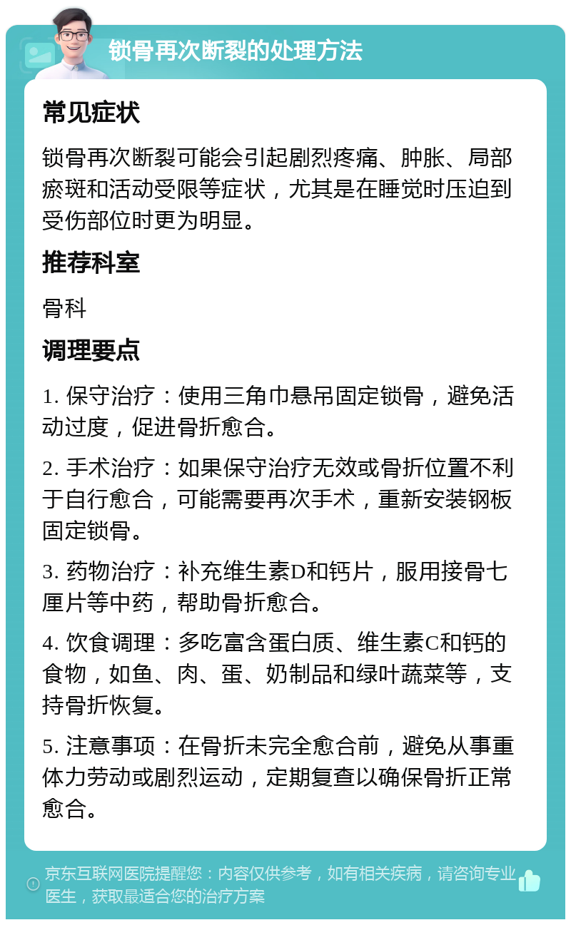 锁骨再次断裂的处理方法 常见症状 锁骨再次断裂可能会引起剧烈疼痛、肿胀、局部瘀斑和活动受限等症状，尤其是在睡觉时压迫到受伤部位时更为明显。 推荐科室 骨科 调理要点 1. 保守治疗：使用三角巾悬吊固定锁骨，避免活动过度，促进骨折愈合。 2. 手术治疗：如果保守治疗无效或骨折位置不利于自行愈合，可能需要再次手术，重新安装钢板固定锁骨。 3. 药物治疗：补充维生素D和钙片，服用接骨七厘片等中药，帮助骨折愈合。 4. 饮食调理：多吃富含蛋白质、维生素C和钙的食物，如鱼、肉、蛋、奶制品和绿叶蔬菜等，支持骨折恢复。 5. 注意事项：在骨折未完全愈合前，避免从事重体力劳动或剧烈运动，定期复查以确保骨折正常愈合。