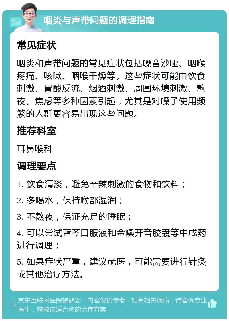 咽炎与声带问题的调理指南 常见症状 咽炎和声带问题的常见症状包括嗓音沙哑、咽喉疼痛、咳嗽、咽喉干燥等。这些症状可能由饮食刺激、胃酸反流、烟酒刺激、周围环境刺激、熬夜、焦虑等多种因素引起，尤其是对嗓子使用频繁的人群更容易出现这些问题。 推荐科室 耳鼻喉科 调理要点 1. 饮食清淡，避免辛辣刺激的食物和饮料； 2. 多喝水，保持喉部湿润； 3. 不熬夜，保证充足的睡眠； 4. 可以尝试蓝芩口服液和金嗓开音胶囊等中成药进行调理； 5. 如果症状严重，建议就医，可能需要进行针灸或其他治疗方法。