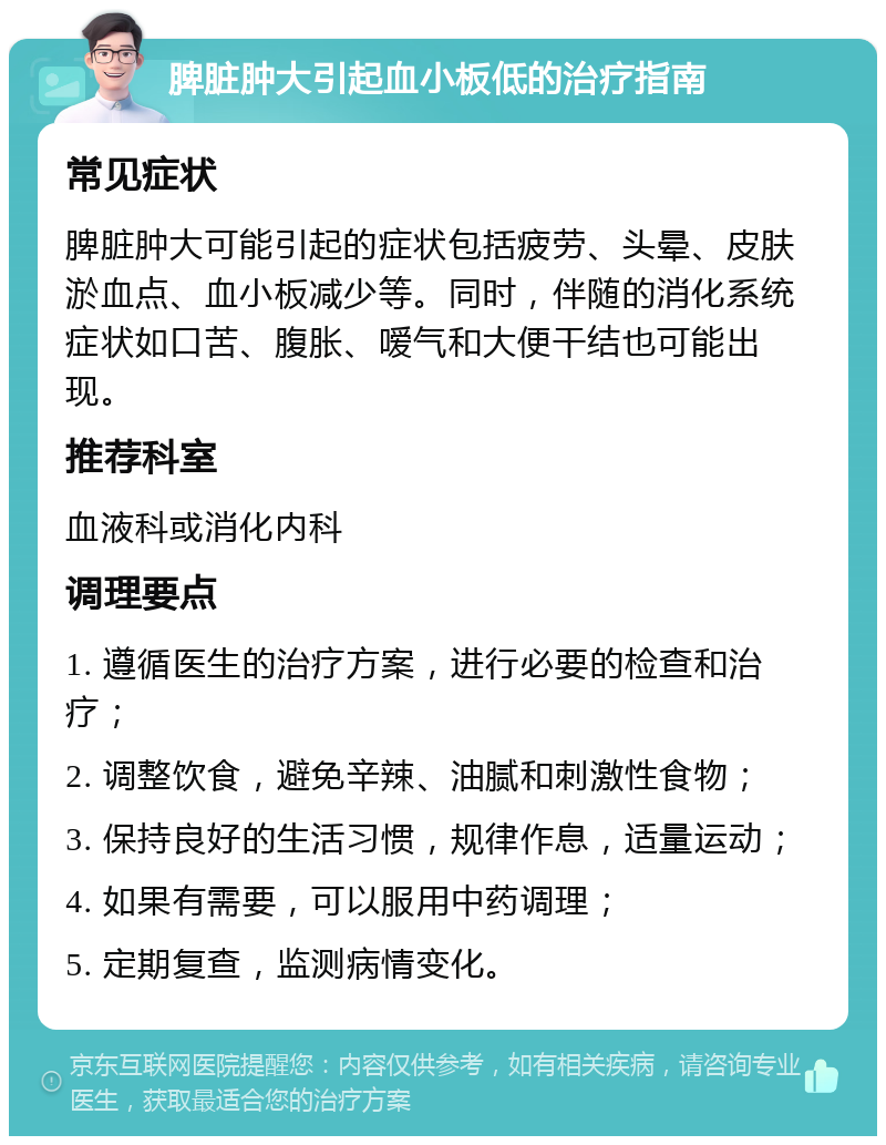 脾脏肿大引起血小板低的治疗指南 常见症状 脾脏肿大可能引起的症状包括疲劳、头晕、皮肤淤血点、血小板减少等。同时，伴随的消化系统症状如口苦、腹胀、嗳气和大便干结也可能出现。 推荐科室 血液科或消化内科 调理要点 1. 遵循医生的治疗方案，进行必要的检查和治疗； 2. 调整饮食，避免辛辣、油腻和刺激性食物； 3. 保持良好的生活习惯，规律作息，适量运动； 4. 如果有需要，可以服用中药调理； 5. 定期复查，监测病情变化。