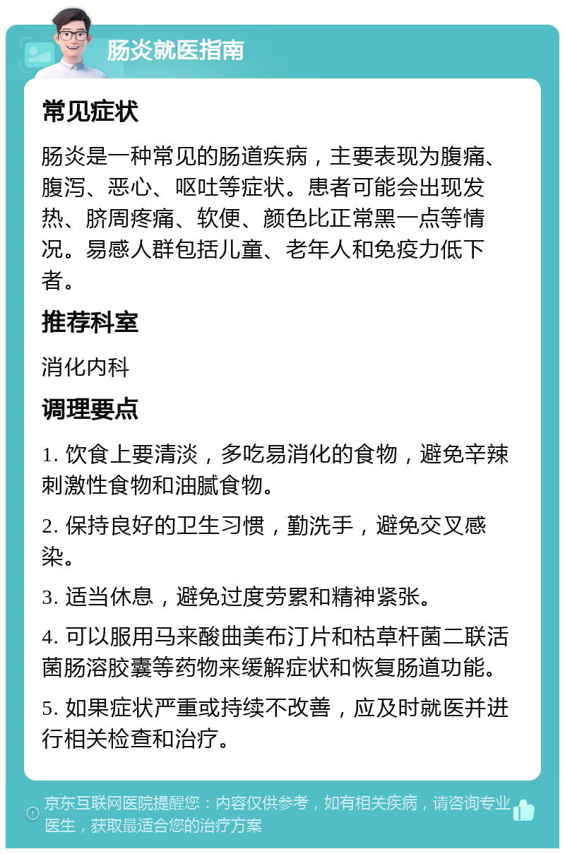 肠炎就医指南 常见症状 肠炎是一种常见的肠道疾病，主要表现为腹痛、腹泻、恶心、呕吐等症状。患者可能会出现发热、脐周疼痛、软便、颜色比正常黑一点等情况。易感人群包括儿童、老年人和免疫力低下者。 推荐科室 消化内科 调理要点 1. 饮食上要清淡，多吃易消化的食物，避免辛辣刺激性食物和油腻食物。 2. 保持良好的卫生习惯，勤洗手，避免交叉感染。 3. 适当休息，避免过度劳累和精神紧张。 4. 可以服用马来酸曲美布汀片和枯草杆菌二联活菌肠溶胶囊等药物来缓解症状和恢复肠道功能。 5. 如果症状严重或持续不改善，应及时就医并进行相关检查和治疗。