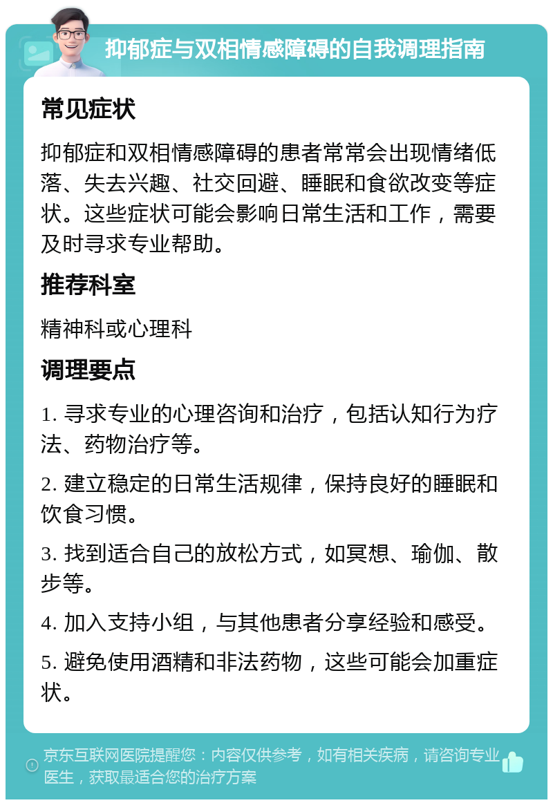 抑郁症与双相情感障碍的自我调理指南 常见症状 抑郁症和双相情感障碍的患者常常会出现情绪低落、失去兴趣、社交回避、睡眠和食欲改变等症状。这些症状可能会影响日常生活和工作，需要及时寻求专业帮助。 推荐科室 精神科或心理科 调理要点 1. 寻求专业的心理咨询和治疗，包括认知行为疗法、药物治疗等。 2. 建立稳定的日常生活规律，保持良好的睡眠和饮食习惯。 3. 找到适合自己的放松方式，如冥想、瑜伽、散步等。 4. 加入支持小组，与其他患者分享经验和感受。 5. 避免使用酒精和非法药物，这些可能会加重症状。