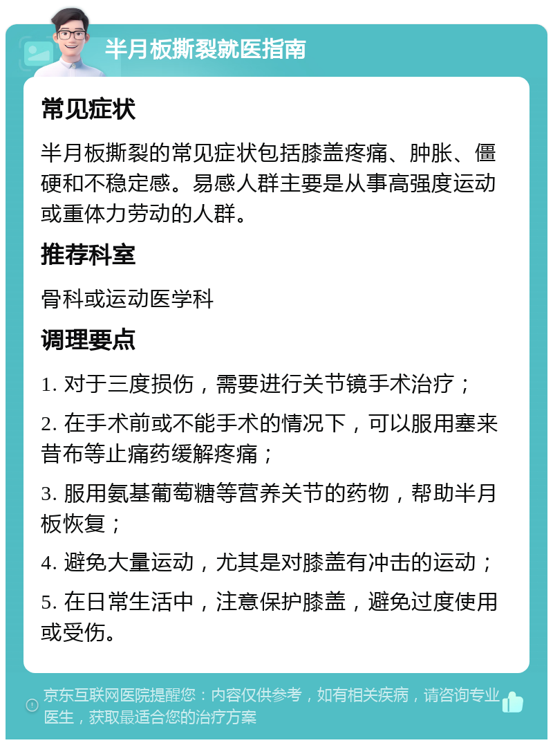 半月板撕裂就医指南 常见症状 半月板撕裂的常见症状包括膝盖疼痛、肿胀、僵硬和不稳定感。易感人群主要是从事高强度运动或重体力劳动的人群。 推荐科室 骨科或运动医学科 调理要点 1. 对于三度损伤，需要进行关节镜手术治疗； 2. 在手术前或不能手术的情况下，可以服用塞来昔布等止痛药缓解疼痛； 3. 服用氨基葡萄糖等营养关节的药物，帮助半月板恢复； 4. 避免大量运动，尤其是对膝盖有冲击的运动； 5. 在日常生活中，注意保护膝盖，避免过度使用或受伤。