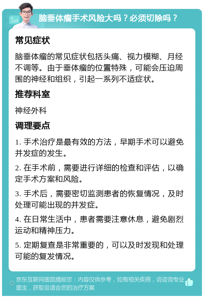 脑垂体瘤手术风险大吗？必须切除吗？ 常见症状 脑垂体瘤的常见症状包括头痛、视力模糊、月经不调等。由于垂体瘤的位置特殊，可能会压迫周围的神经和组织，引起一系列不适症状。 推荐科室 神经外科 调理要点 1. 手术治疗是最有效的方法，早期手术可以避免并发症的发生。 2. 在手术前，需要进行详细的检查和评估，以确定手术方案和风险。 3. 手术后，需要密切监测患者的恢复情况，及时处理可能出现的并发症。 4. 在日常生活中，患者需要注意休息，避免剧烈运动和精神压力。 5. 定期复查是非常重要的，可以及时发现和处理可能的复发情况。