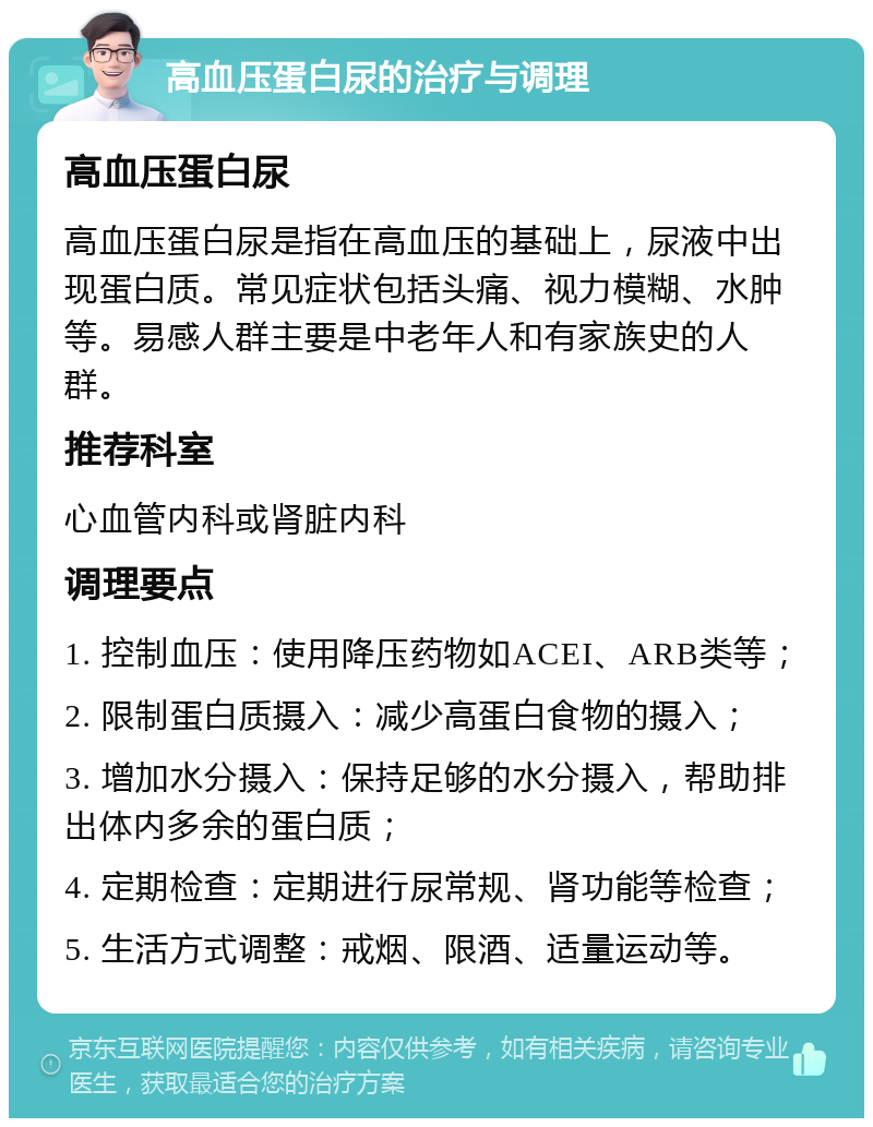 高血压蛋白尿的治疗与调理 高血压蛋白尿 高血压蛋白尿是指在高血压的基础上，尿液中出现蛋白质。常见症状包括头痛、视力模糊、水肿等。易感人群主要是中老年人和有家族史的人群。 推荐科室 心血管内科或肾脏内科 调理要点 1. 控制血压：使用降压药物如ACEI、ARB类等； 2. 限制蛋白质摄入：减少高蛋白食物的摄入； 3. 增加水分摄入：保持足够的水分摄入，帮助排出体内多余的蛋白质； 4. 定期检查：定期进行尿常规、肾功能等检查； 5. 生活方式调整：戒烟、限酒、适量运动等。