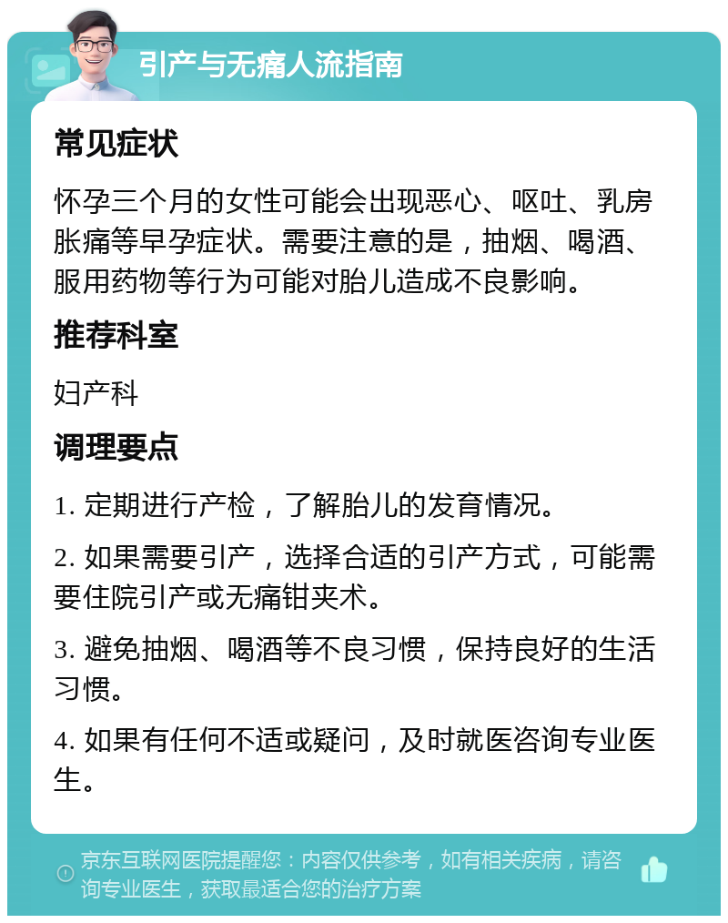 引产与无痛人流指南 常见症状 怀孕三个月的女性可能会出现恶心、呕吐、乳房胀痛等早孕症状。需要注意的是，抽烟、喝酒、服用药物等行为可能对胎儿造成不良影响。 推荐科室 妇产科 调理要点 1. 定期进行产检，了解胎儿的发育情况。 2. 如果需要引产，选择合适的引产方式，可能需要住院引产或无痛钳夹术。 3. 避免抽烟、喝酒等不良习惯，保持良好的生活习惯。 4. 如果有任何不适或疑问，及时就医咨询专业医生。