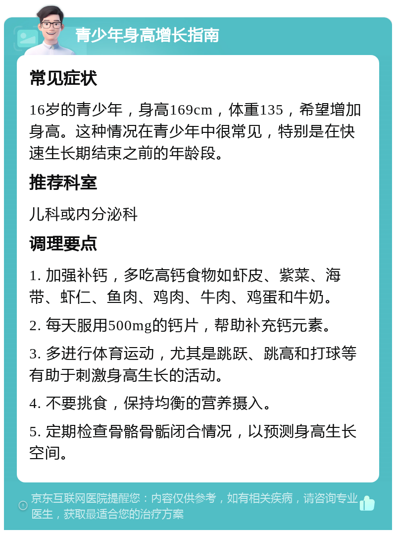 青少年身高增长指南 常见症状 16岁的青少年，身高169cm，体重135，希望增加身高。这种情况在青少年中很常见，特别是在快速生长期结束之前的年龄段。 推荐科室 儿科或内分泌科 调理要点 1. 加强补钙，多吃高钙食物如虾皮、紫菜、海带、虾仁、鱼肉、鸡肉、牛肉、鸡蛋和牛奶。 2. 每天服用500mg的钙片，帮助补充钙元素。 3. 多进行体育运动，尤其是跳跃、跳高和打球等有助于刺激身高生长的活动。 4. 不要挑食，保持均衡的营养摄入。 5. 定期检查骨骼骨骺闭合情况，以预测身高生长空间。