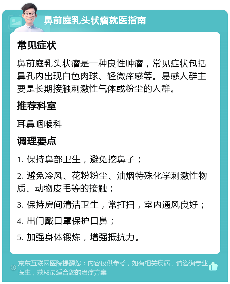 鼻前庭乳头状瘤就医指南 常见症状 鼻前庭乳头状瘤是一种良性肿瘤，常见症状包括鼻孔内出现白色肉球、轻微痒感等。易感人群主要是长期接触刺激性气体或粉尘的人群。 推荐科室 耳鼻咽喉科 调理要点 1. 保持鼻部卫生，避免挖鼻子； 2. 避免冷风、花粉粉尘、油烟特殊化学刺激性物质、动物皮毛等的接触； 3. 保持房间清洁卫生，常打扫，室内通风良好； 4. 出门戴口罩保护口鼻； 5. 加强身体锻炼，增强抵抗力。