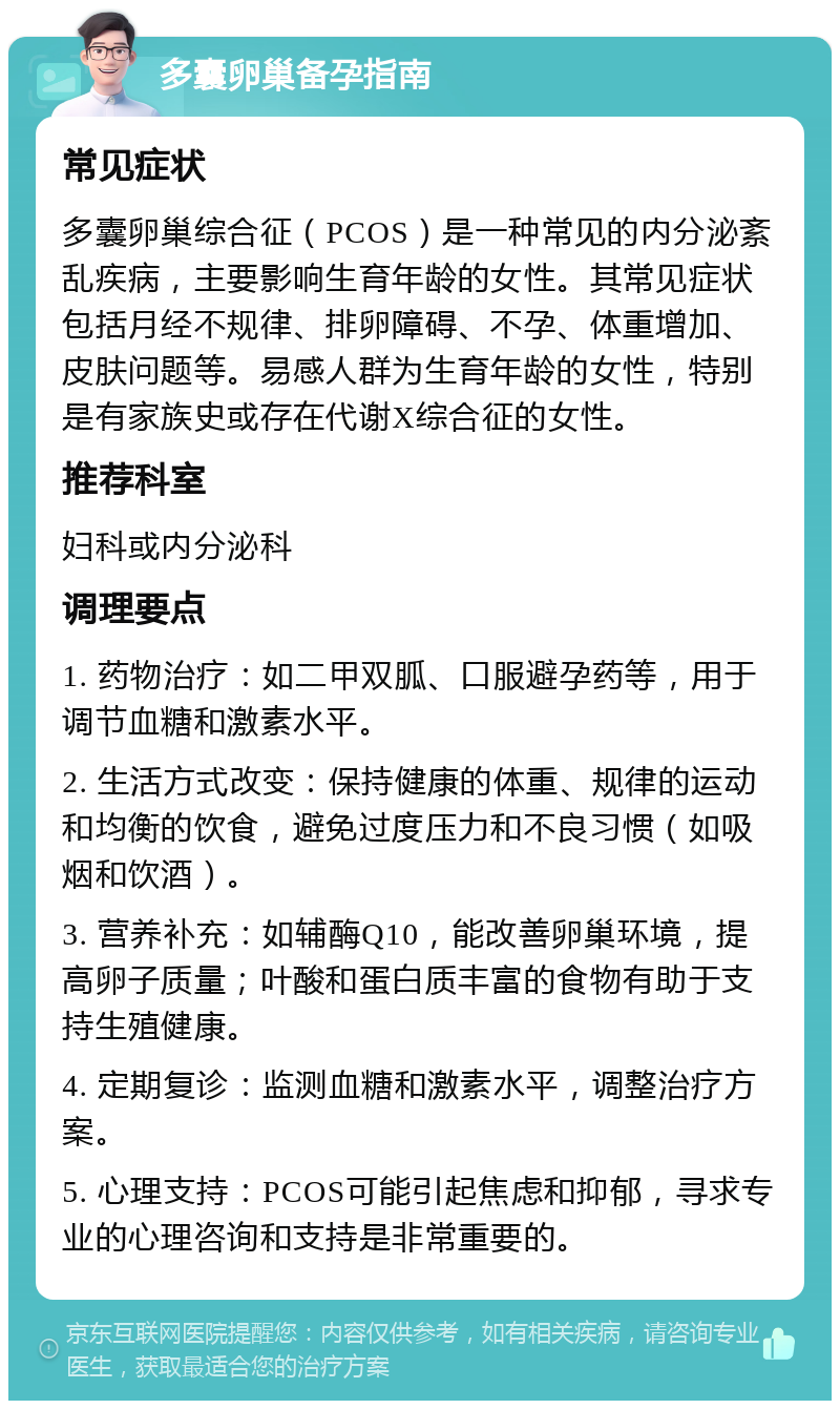 多囊卵巢备孕指南 常见症状 多囊卵巢综合征（PCOS）是一种常见的内分泌紊乱疾病，主要影响生育年龄的女性。其常见症状包括月经不规律、排卵障碍、不孕、体重增加、皮肤问题等。易感人群为生育年龄的女性，特别是有家族史或存在代谢X综合征的女性。 推荐科室 妇科或内分泌科 调理要点 1. 药物治疗：如二甲双胍、口服避孕药等，用于调节血糖和激素水平。 2. 生活方式改变：保持健康的体重、规律的运动和均衡的饮食，避免过度压力和不良习惯（如吸烟和饮酒）。 3. 营养补充：如辅酶Q10，能改善卵巢环境，提高卵子质量；叶酸和蛋白质丰富的食物有助于支持生殖健康。 4. 定期复诊：监测血糖和激素水平，调整治疗方案。 5. 心理支持：PCOS可能引起焦虑和抑郁，寻求专业的心理咨询和支持是非常重要的。