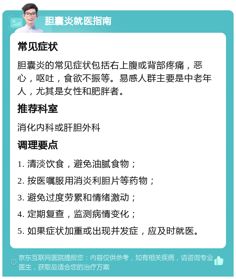 胆囊炎就医指南 常见症状 胆囊炎的常见症状包括右上腹或背部疼痛，恶心，呕吐，食欲不振等。易感人群主要是中老年人，尤其是女性和肥胖者。 推荐科室 消化内科或肝胆外科 调理要点 1. 清淡饮食，避免油腻食物； 2. 按医嘱服用消炎利胆片等药物； 3. 避免过度劳累和情绪激动； 4. 定期复查，监测病情变化； 5. 如果症状加重或出现并发症，应及时就医。