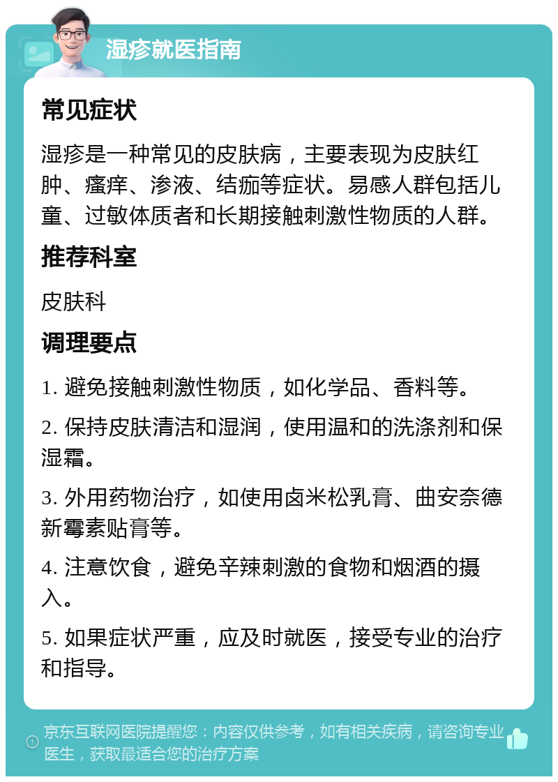 湿疹就医指南 常见症状 湿疹是一种常见的皮肤病，主要表现为皮肤红肿、瘙痒、渗液、结痂等症状。易感人群包括儿童、过敏体质者和长期接触刺激性物质的人群。 推荐科室 皮肤科 调理要点 1. 避免接触刺激性物质，如化学品、香料等。 2. 保持皮肤清洁和湿润，使用温和的洗涤剂和保湿霜。 3. 外用药物治疗，如使用卤米松乳膏、曲安奈德新霉素贴膏等。 4. 注意饮食，避免辛辣刺激的食物和烟酒的摄入。 5. 如果症状严重，应及时就医，接受专业的治疗和指导。