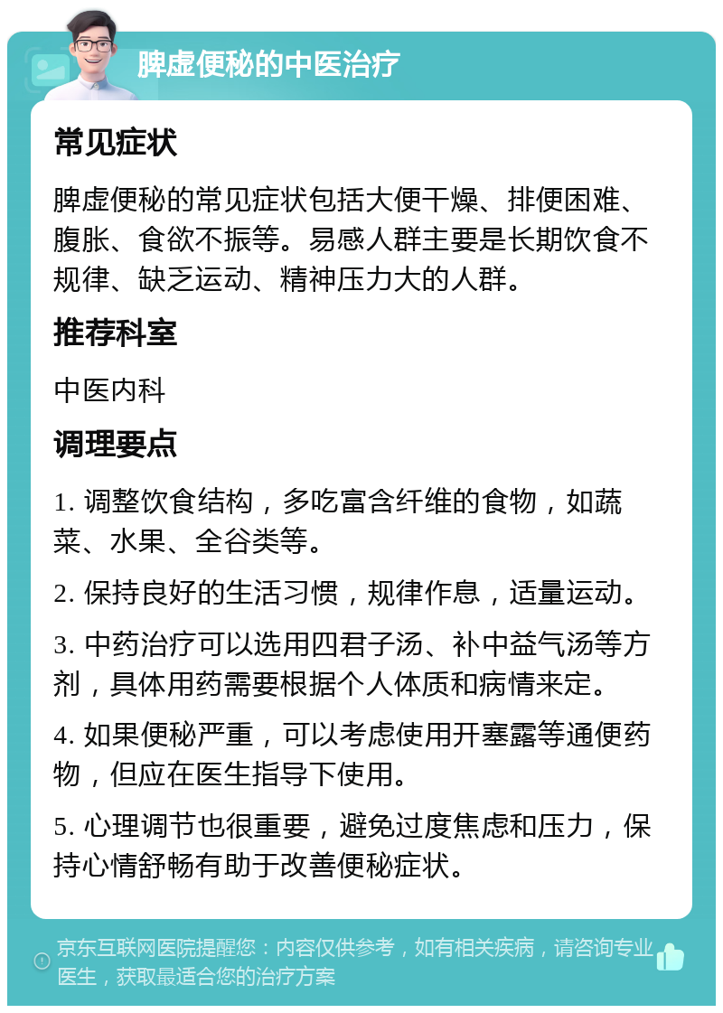 脾虚便秘的中医治疗 常见症状 脾虚便秘的常见症状包括大便干燥、排便困难、腹胀、食欲不振等。易感人群主要是长期饮食不规律、缺乏运动、精神压力大的人群。 推荐科室 中医内科 调理要点 1. 调整饮食结构，多吃富含纤维的食物，如蔬菜、水果、全谷类等。 2. 保持良好的生活习惯，规律作息，适量运动。 3. 中药治疗可以选用四君子汤、补中益气汤等方剂，具体用药需要根据个人体质和病情来定。 4. 如果便秘严重，可以考虑使用开塞露等通便药物，但应在医生指导下使用。 5. 心理调节也很重要，避免过度焦虑和压力，保持心情舒畅有助于改善便秘症状。