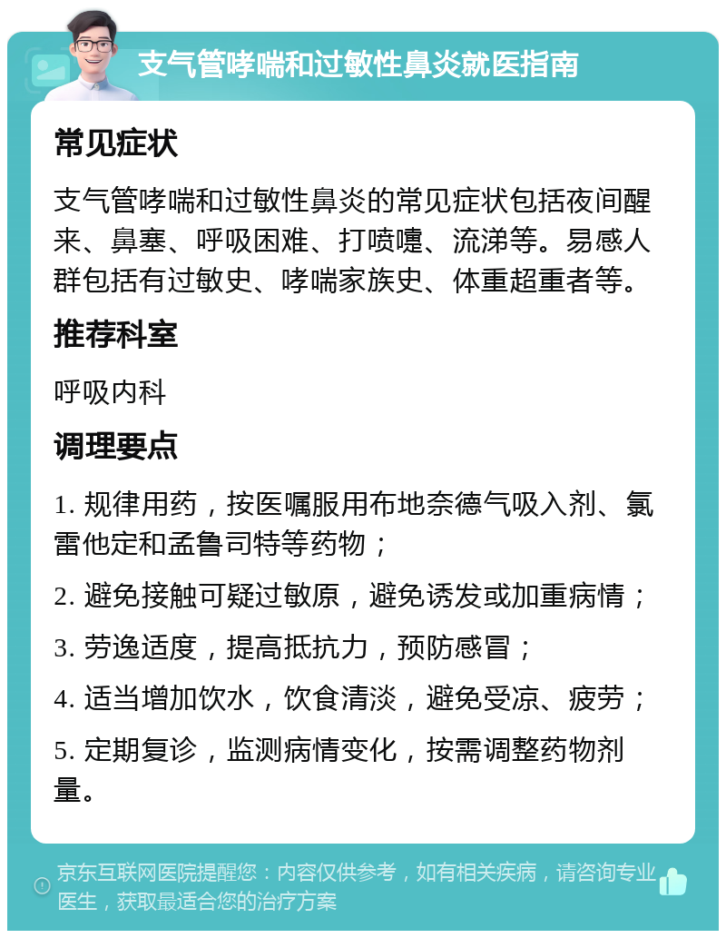 支气管哮喘和过敏性鼻炎就医指南 常见症状 支气管哮喘和过敏性鼻炎的常见症状包括夜间醒来、鼻塞、呼吸困难、打喷嚏、流涕等。易感人群包括有过敏史、哮喘家族史、体重超重者等。 推荐科室 呼吸内科 调理要点 1. 规律用药，按医嘱服用布地奈德气吸入剂、氯雷他定和孟鲁司特等药物； 2. 避免接触可疑过敏原，避免诱发或加重病情； 3. 劳逸适度，提高抵抗力，预防感冒； 4. 适当增加饮水，饮食清淡，避免受凉、疲劳； 5. 定期复诊，监测病情变化，按需调整药物剂量。