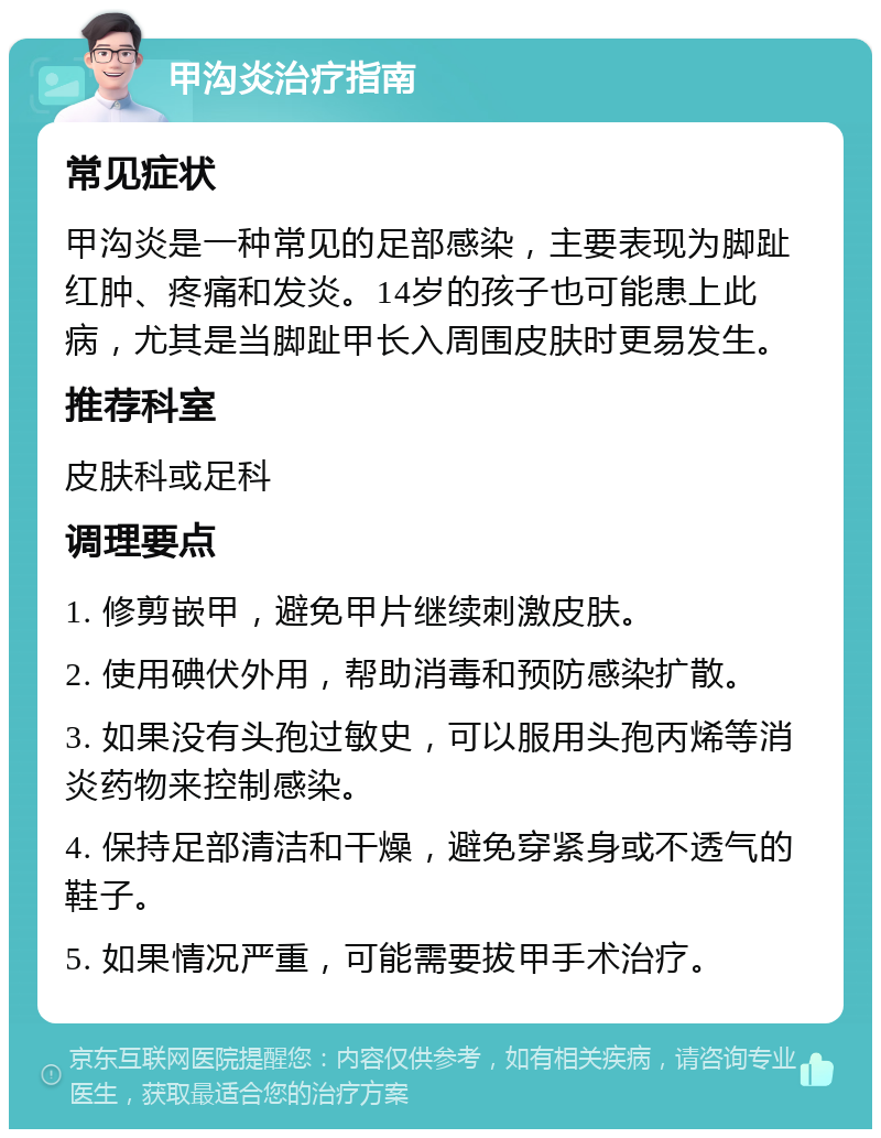 甲沟炎治疗指南 常见症状 甲沟炎是一种常见的足部感染，主要表现为脚趾红肿、疼痛和发炎。14岁的孩子也可能患上此病，尤其是当脚趾甲长入周围皮肤时更易发生。 推荐科室 皮肤科或足科 调理要点 1. 修剪嵌甲，避免甲片继续刺激皮肤。 2. 使用碘伏外用，帮助消毒和预防感染扩散。 3. 如果没有头孢过敏史，可以服用头孢丙烯等消炎药物来控制感染。 4. 保持足部清洁和干燥，避免穿紧身或不透气的鞋子。 5. 如果情况严重，可能需要拔甲手术治疗。