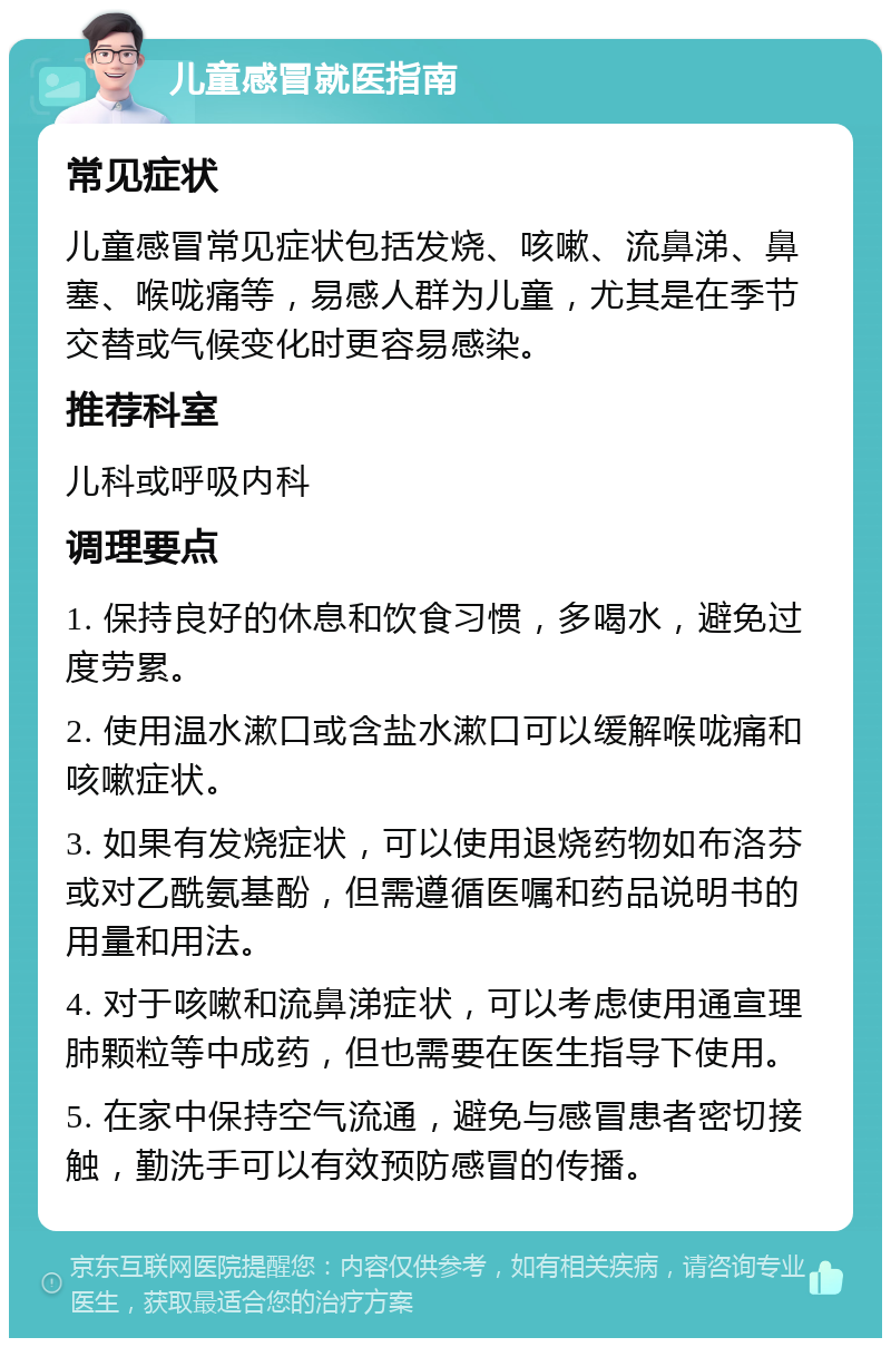 儿童感冒就医指南 常见症状 儿童感冒常见症状包括发烧、咳嗽、流鼻涕、鼻塞、喉咙痛等，易感人群为儿童，尤其是在季节交替或气候变化时更容易感染。 推荐科室 儿科或呼吸内科 调理要点 1. 保持良好的休息和饮食习惯，多喝水，避免过度劳累。 2. 使用温水漱口或含盐水漱口可以缓解喉咙痛和咳嗽症状。 3. 如果有发烧症状，可以使用退烧药物如布洛芬或对乙酰氨基酚，但需遵循医嘱和药品说明书的用量和用法。 4. 对于咳嗽和流鼻涕症状，可以考虑使用通宣理肺颗粒等中成药，但也需要在医生指导下使用。 5. 在家中保持空气流通，避免与感冒患者密切接触，勤洗手可以有效预防感冒的传播。