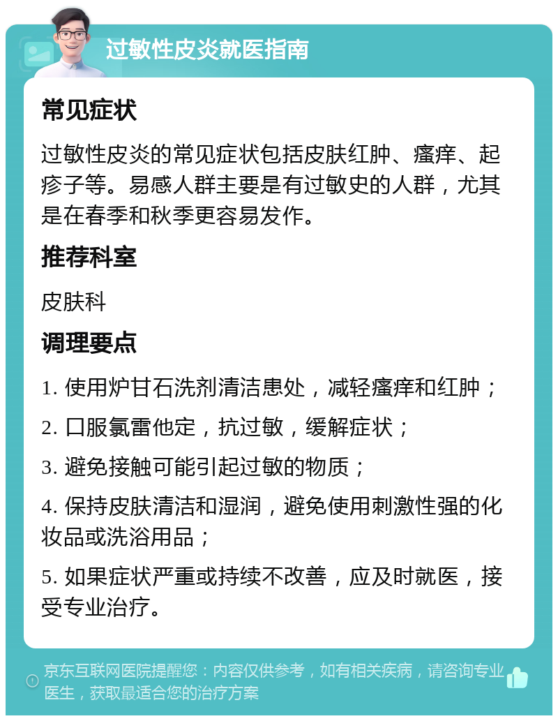 过敏性皮炎就医指南 常见症状 过敏性皮炎的常见症状包括皮肤红肿、瘙痒、起疹子等。易感人群主要是有过敏史的人群，尤其是在春季和秋季更容易发作。 推荐科室 皮肤科 调理要点 1. 使用炉甘石洗剂清洁患处，减轻瘙痒和红肿； 2. 口服氯雷他定，抗过敏，缓解症状； 3. 避免接触可能引起过敏的物质； 4. 保持皮肤清洁和湿润，避免使用刺激性强的化妆品或洗浴用品； 5. 如果症状严重或持续不改善，应及时就医，接受专业治疗。