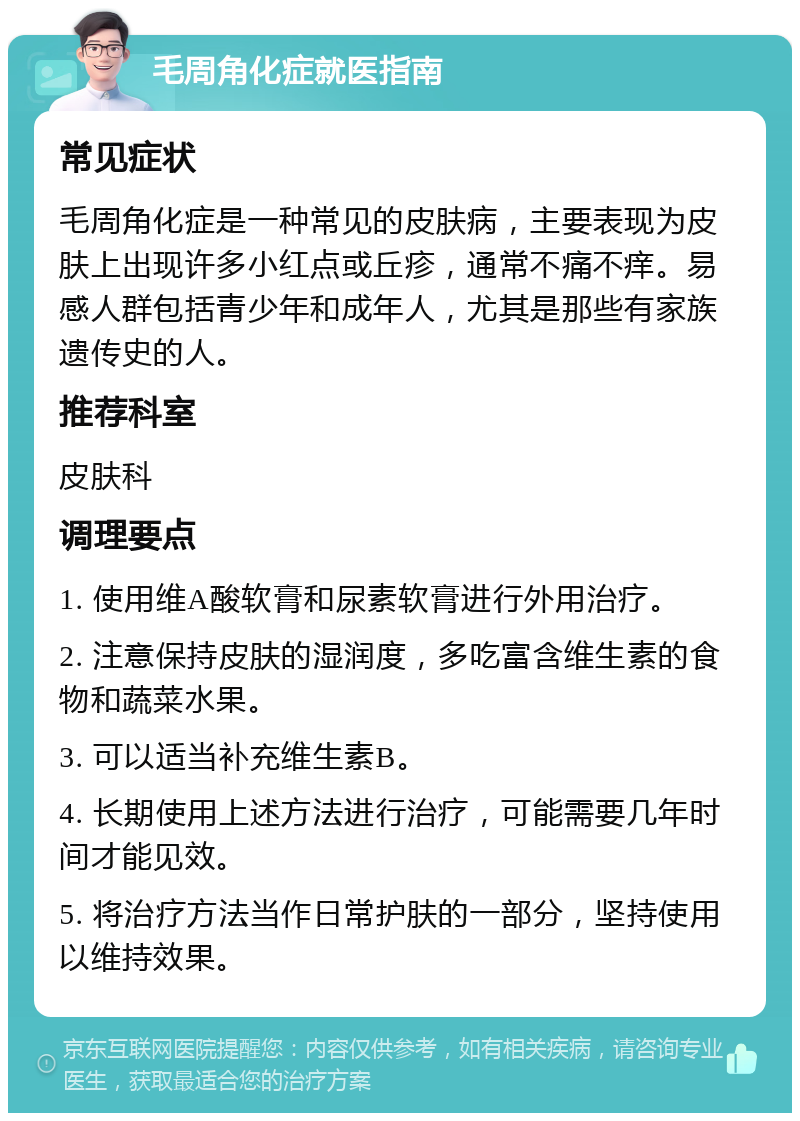 毛周角化症就医指南 常见症状 毛周角化症是一种常见的皮肤病，主要表现为皮肤上出现许多小红点或丘疹，通常不痛不痒。易感人群包括青少年和成年人，尤其是那些有家族遗传史的人。 推荐科室 皮肤科 调理要点 1. 使用维A酸软膏和尿素软膏进行外用治疗。 2. 注意保持皮肤的湿润度，多吃富含维生素的食物和蔬菜水果。 3. 可以适当补充维生素B。 4. 长期使用上述方法进行治疗，可能需要几年时间才能见效。 5. 将治疗方法当作日常护肤的一部分，坚持使用以维持效果。