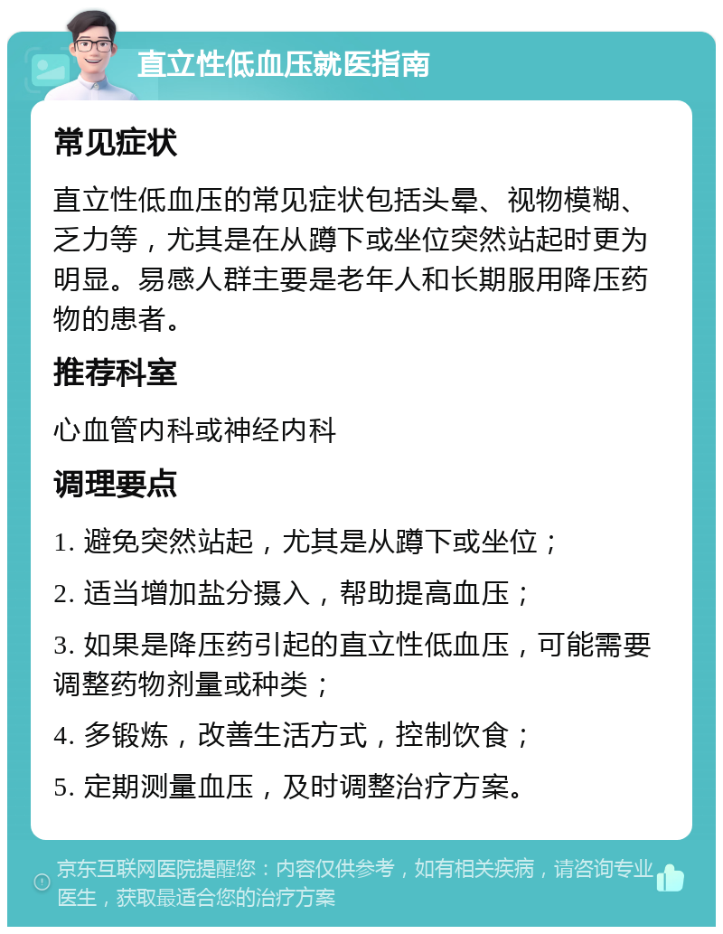 直立性低血压就医指南 常见症状 直立性低血压的常见症状包括头晕、视物模糊、乏力等，尤其是在从蹲下或坐位突然站起时更为明显。易感人群主要是老年人和长期服用降压药物的患者。 推荐科室 心血管内科或神经内科 调理要点 1. 避免突然站起，尤其是从蹲下或坐位； 2. 适当增加盐分摄入，帮助提高血压； 3. 如果是降压药引起的直立性低血压，可能需要调整药物剂量或种类； 4. 多锻炼，改善生活方式，控制饮食； 5. 定期测量血压，及时调整治疗方案。