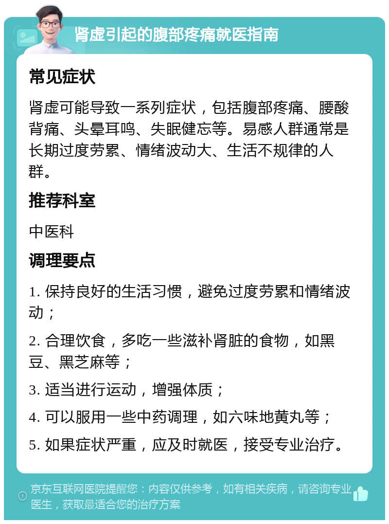 肾虚引起的腹部疼痛就医指南 常见症状 肾虚可能导致一系列症状，包括腹部疼痛、腰酸背痛、头晕耳鸣、失眠健忘等。易感人群通常是长期过度劳累、情绪波动大、生活不规律的人群。 推荐科室 中医科 调理要点 1. 保持良好的生活习惯，避免过度劳累和情绪波动； 2. 合理饮食，多吃一些滋补肾脏的食物，如黑豆、黑芝麻等； 3. 适当进行运动，增强体质； 4. 可以服用一些中药调理，如六味地黄丸等； 5. 如果症状严重，应及时就医，接受专业治疗。