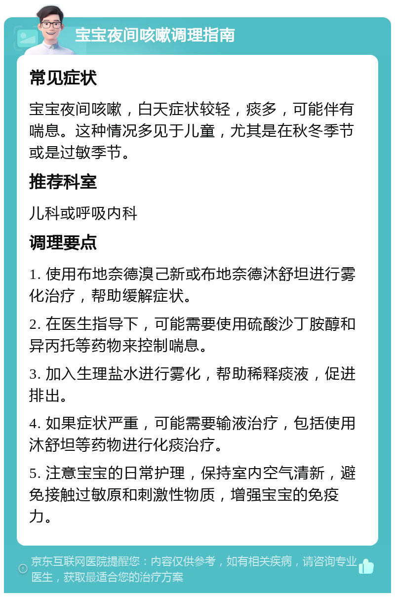 宝宝夜间咳嗽调理指南 常见症状 宝宝夜间咳嗽，白天症状较轻，痰多，可能伴有喘息。这种情况多见于儿童，尤其是在秋冬季节或是过敏季节。 推荐科室 儿科或呼吸内科 调理要点 1. 使用布地奈德溴己新或布地奈德沐舒坦进行雾化治疗，帮助缓解症状。 2. 在医生指导下，可能需要使用硫酸沙丁胺醇和异丙托等药物来控制喘息。 3. 加入生理盐水进行雾化，帮助稀释痰液，促进排出。 4. 如果症状严重，可能需要输液治疗，包括使用沐舒坦等药物进行化痰治疗。 5. 注意宝宝的日常护理，保持室内空气清新，避免接触过敏原和刺激性物质，增强宝宝的免疫力。