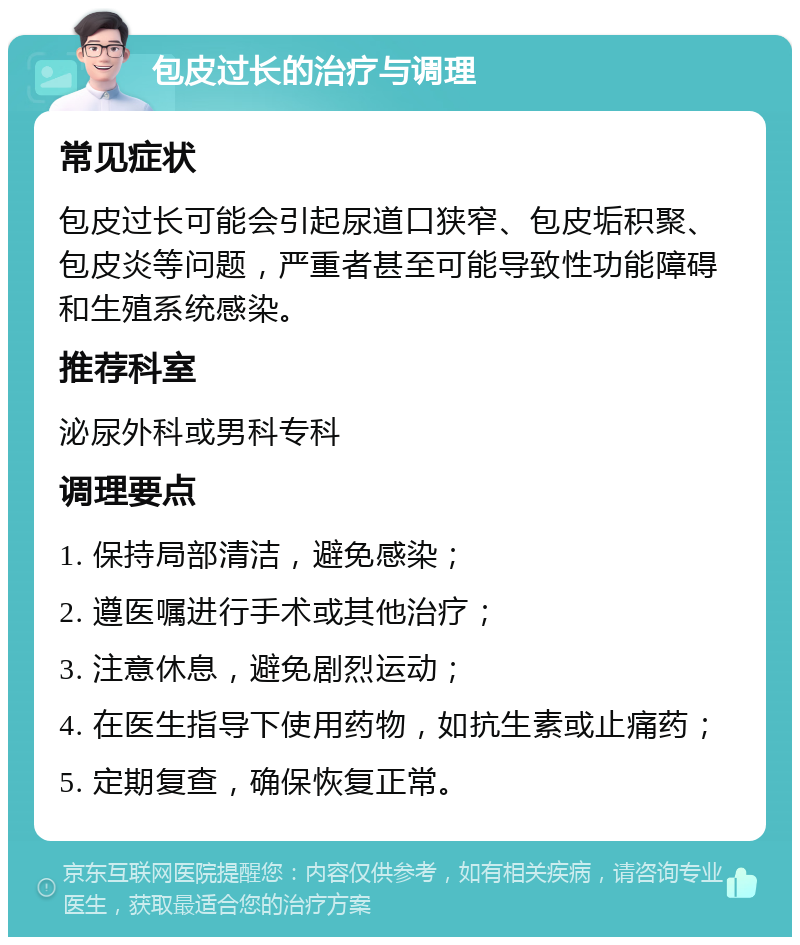 包皮过长的治疗与调理 常见症状 包皮过长可能会引起尿道口狭窄、包皮垢积聚、包皮炎等问题，严重者甚至可能导致性功能障碍和生殖系统感染。 推荐科室 泌尿外科或男科专科 调理要点 1. 保持局部清洁，避免感染； 2. 遵医嘱进行手术或其他治疗； 3. 注意休息，避免剧烈运动； 4. 在医生指导下使用药物，如抗生素或止痛药； 5. 定期复查，确保恢复正常。