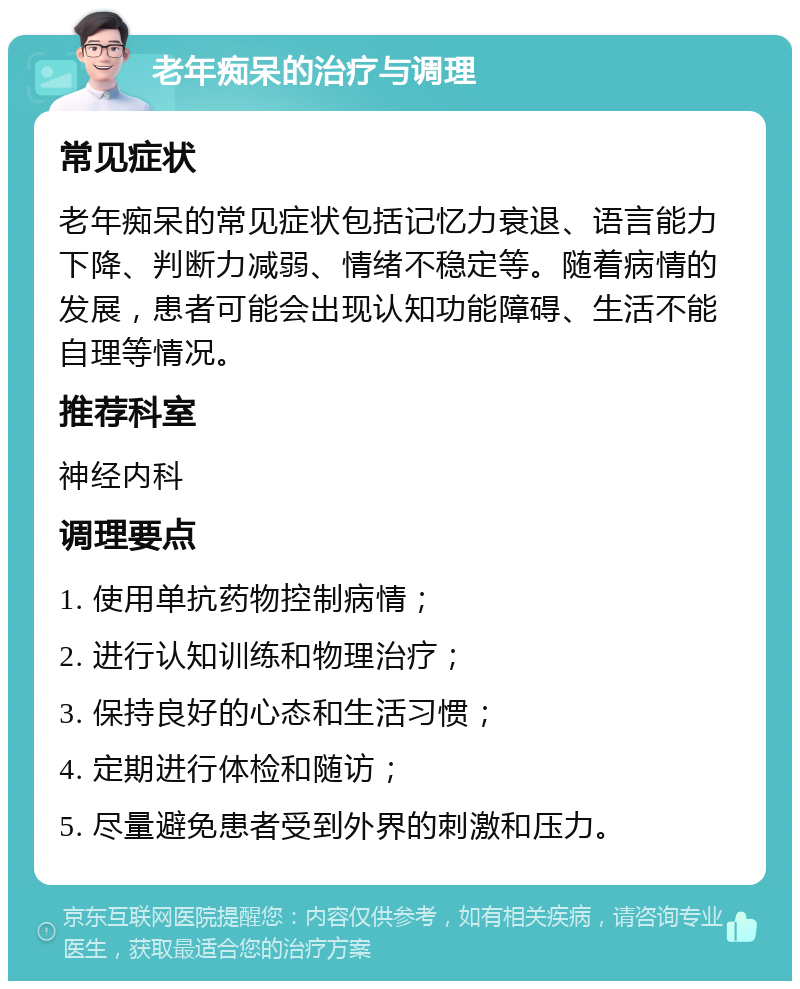 老年痴呆的治疗与调理 常见症状 老年痴呆的常见症状包括记忆力衰退、语言能力下降、判断力减弱、情绪不稳定等。随着病情的发展，患者可能会出现认知功能障碍、生活不能自理等情况。 推荐科室 神经内科 调理要点 1. 使用单抗药物控制病情； 2. 进行认知训练和物理治疗； 3. 保持良好的心态和生活习惯； 4. 定期进行体检和随访； 5. 尽量避免患者受到外界的刺激和压力。