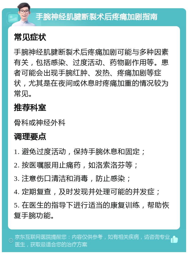 手腕神经肌腱断裂术后疼痛加剧指南 常见症状 手腕神经肌腱断裂术后疼痛加剧可能与多种因素有关，包括感染、过度活动、药物副作用等。患者可能会出现手腕红肿、发热、疼痛加剧等症状，尤其是在夜间或休息时疼痛加重的情况较为常见。 推荐科室 骨科或神经外科 调理要点 1. 避免过度活动，保持手腕休息和固定； 2. 按医嘱服用止痛药，如洛索洛芬等； 3. 注意伤口清洁和消毒，防止感染； 4. 定期复查，及时发现并处理可能的并发症； 5. 在医生的指导下进行适当的康复训练，帮助恢复手腕功能。