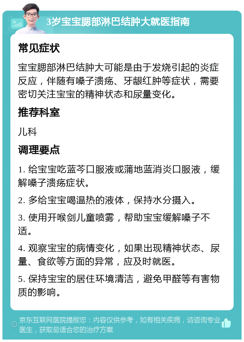 3岁宝宝腮部淋巴结肿大就医指南 常见症状 宝宝腮部淋巴结肿大可能是由于发烧引起的炎症反应，伴随有嗓子溃疡、牙龈红肿等症状，需要密切关注宝宝的精神状态和尿量变化。 推荐科室 儿科 调理要点 1. 给宝宝吃蓝芩口服液或蒲地蓝消炎口服液，缓解嗓子溃疡症状。 2. 多给宝宝喝温热的液体，保持水分摄入。 3. 使用开喉剑儿童喷雾，帮助宝宝缓解嗓子不适。 4. 观察宝宝的病情变化，如果出现精神状态、尿量、食欲等方面的异常，应及时就医。 5. 保持宝宝的居住环境清洁，避免甲醛等有害物质的影响。