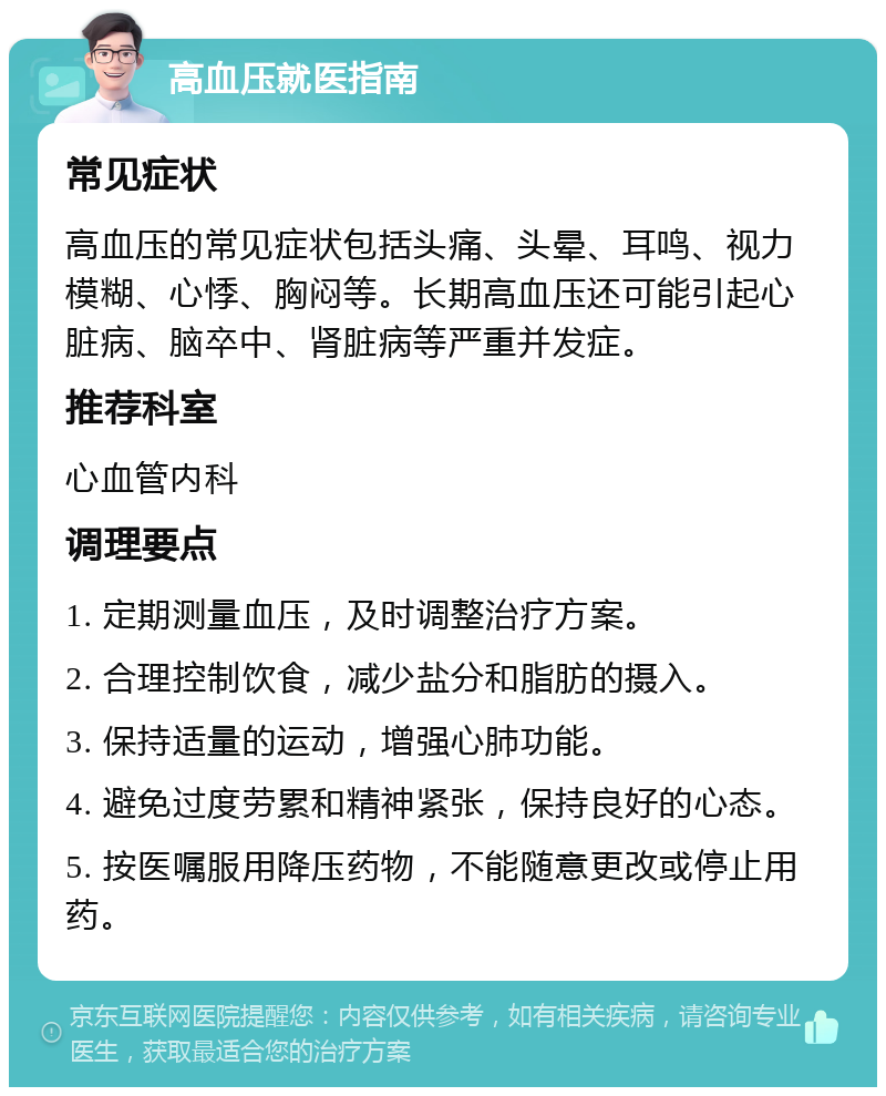 高血压就医指南 常见症状 高血压的常见症状包括头痛、头晕、耳鸣、视力模糊、心悸、胸闷等。长期高血压还可能引起心脏病、脑卒中、肾脏病等严重并发症。 推荐科室 心血管内科 调理要点 1. 定期测量血压，及时调整治疗方案。 2. 合理控制饮食，减少盐分和脂肪的摄入。 3. 保持适量的运动，增强心肺功能。 4. 避免过度劳累和精神紧张，保持良好的心态。 5. 按医嘱服用降压药物，不能随意更改或停止用药。