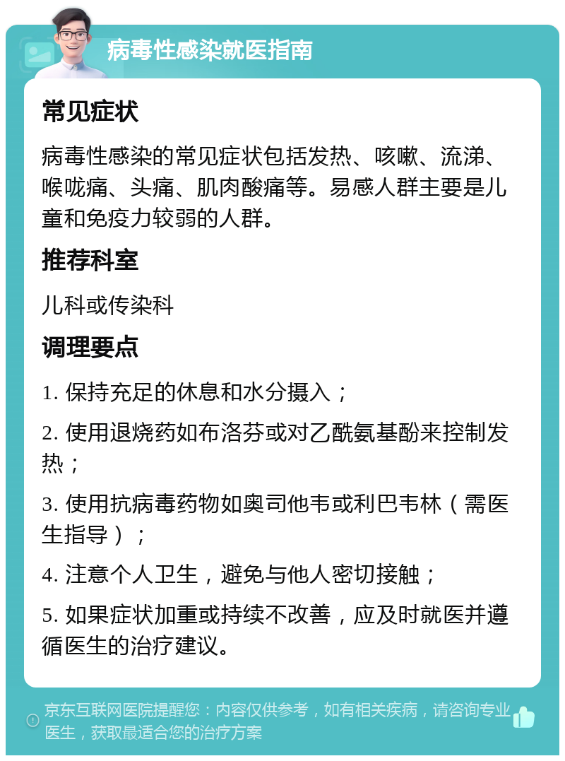 病毒性感染就医指南 常见症状 病毒性感染的常见症状包括发热、咳嗽、流涕、喉咙痛、头痛、肌肉酸痛等。易感人群主要是儿童和免疫力较弱的人群。 推荐科室 儿科或传染科 调理要点 1. 保持充足的休息和水分摄入； 2. 使用退烧药如布洛芬或对乙酰氨基酚来控制发热； 3. 使用抗病毒药物如奥司他韦或利巴韦林（需医生指导）； 4. 注意个人卫生，避免与他人密切接触； 5. 如果症状加重或持续不改善，应及时就医并遵循医生的治疗建议。