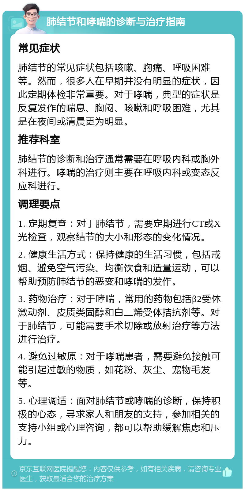 肺结节和哮喘的诊断与治疗指南 常见症状 肺结节的常见症状包括咳嗽、胸痛、呼吸困难等。然而，很多人在早期并没有明显的症状，因此定期体检非常重要。对于哮喘，典型的症状是反复发作的喘息、胸闷、咳嗽和呼吸困难，尤其是在夜间或清晨更为明显。 推荐科室 肺结节的诊断和治疗通常需要在呼吸内科或胸外科进行。哮喘的治疗则主要在呼吸内科或变态反应科进行。 调理要点 1. 定期复查：对于肺结节，需要定期进行CT或X光检查，观察结节的大小和形态的变化情况。 2. 健康生活方式：保持健康的生活习惯，包括戒烟、避免空气污染、均衡饮食和适量运动，可以帮助预防肺结节的恶变和哮喘的发作。 3. 药物治疗：对于哮喘，常用的药物包括β2受体激动剂、皮质类固醇和白三烯受体拮抗剂等。对于肺结节，可能需要手术切除或放射治疗等方法进行治疗。 4. 避免过敏原：对于哮喘患者，需要避免接触可能引起过敏的物质，如花粉、灰尘、宠物毛发等。 5. 心理调适：面对肺结节或哮喘的诊断，保持积极的心态，寻求家人和朋友的支持，参加相关的支持小组或心理咨询，都可以帮助缓解焦虑和压力。